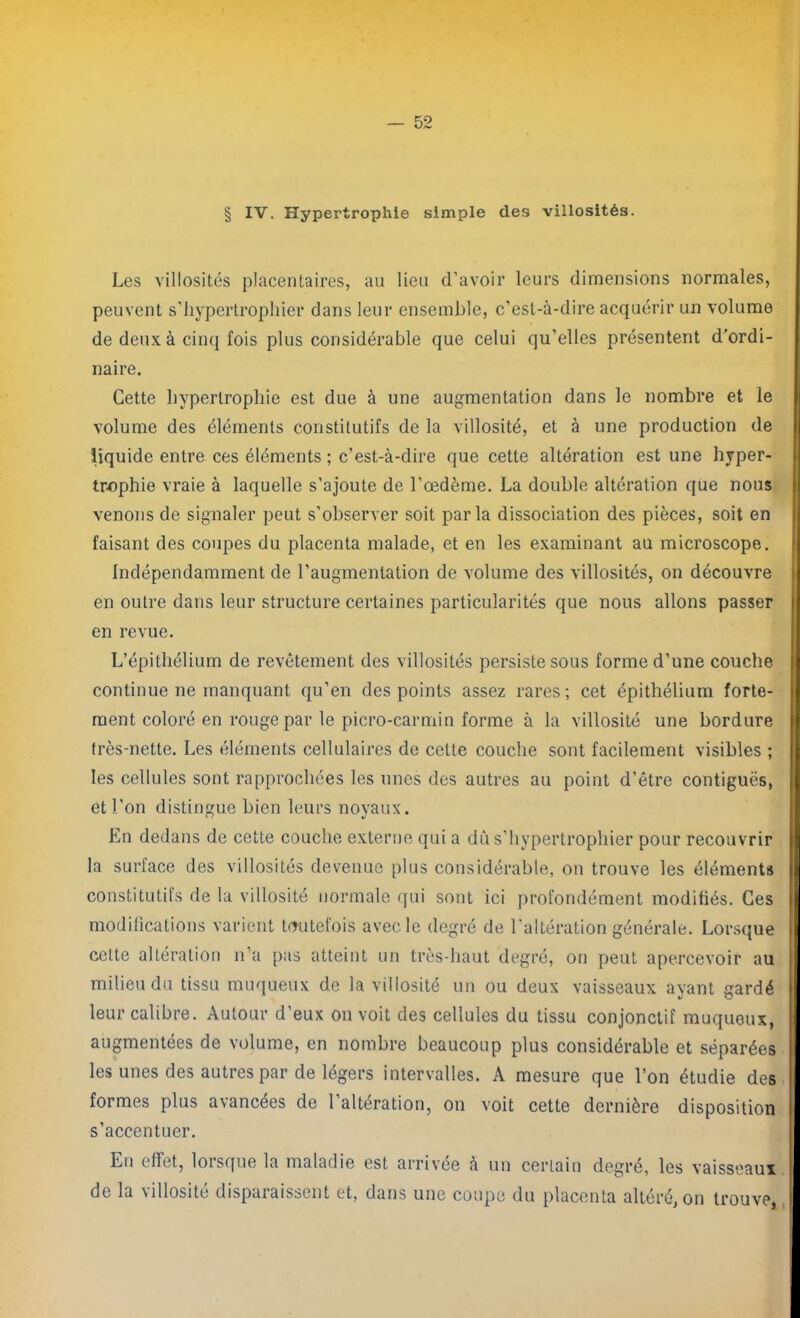 § IV. Hypertrophie simple des villosités. Les villosités placentaires, au lieu d’avoir leurs dimensions normales, peuvent s’hypertrophier dans leur ensemble, c’est-à-dire acquérir un volume de deux à cinq fois plus considérable que celui qu’elles présentent d’ordi- naire. Cette hypertrophie est due à une augmentation dans le nombre et le volume des éléments constitutifs de la villosité, et à une production de liquide entre ces éléments ; c’est-à-dire que cette altération est une hyper- trophie vraie à laquelle s’ajoute de l’œdème. La double altération que nous venons de signaler peut s’observer soit parla dissociation des pièces, soit en faisant des coupes du placenta malade, et en les examinant au microscope. Indépendamment de l’augmentation de volume des villosités, on découvre en outre dans leur structure certaines particularités que nous allons passer en revue. L’épithélium de revêtement des villosités persiste sous forme d’une couche continue ne manquant qu’en des points assez rares; cet épithélium forte- ment coloré en rouge par le picro-carmin forme à la villosité une bordure très-nette. Les éléments cellulaires de cette couche sont facilement visibles ; les cellules sont rapprochées les unes des autres au point d’être contiguës, et l'on distingue bien leurs noyaux. En dedans de cette couche externe qui a dû s’hypertrophier pour recouvrir la surface des villosités devenue plus considérable, on trouve les éléments constitutifs de la villosité normale qui sont ici profondément modifiés. Ces modifications varient toutefois avec le degré de l’altération générale. Lorsque cette altération n’a pas atteint un très-haut degré, on peut apercevoir au milieu du tissu muqueux de la villosité un ou deux vaisseaux ayant gardé leur calibre. Autour d’eux on voit des cellules du tissu conjonctif muqueux, augmentées de volume, en nombre beaucoup plus considérable et séparées les unes des autres par de légers intervalles. A mesure que l’on étudie des formes plus avancées de l’altération, on voit cette dernière disposition s’accentuer. En effet, lorsque la maladie est arrivée a un certain degré, les vaisseaux de la villosité disparaissent et, dans une coupe du placenta altéré, on trouve,