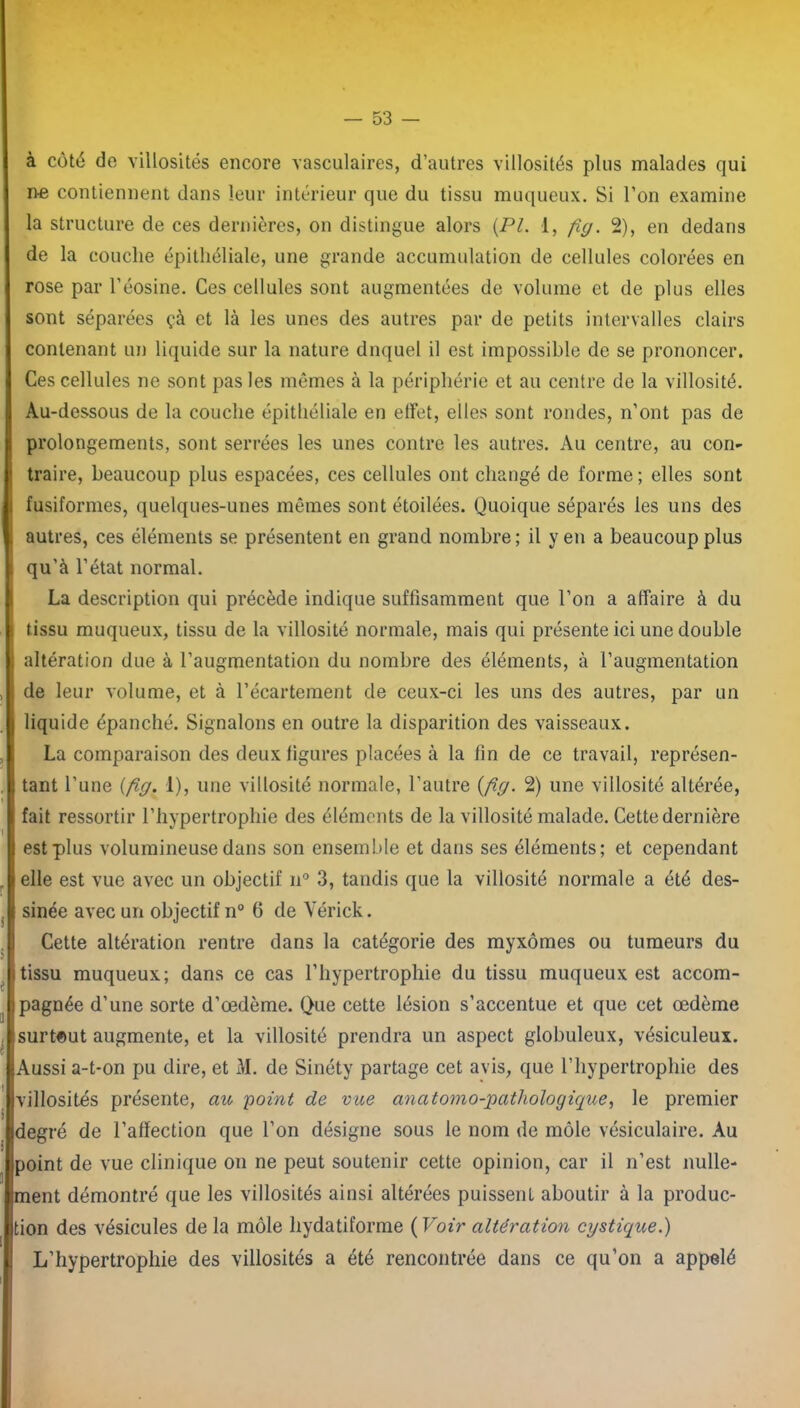 à côté do villosités encore vasculaires, d’autres villosités plus malades qui ne contiennent dans leur intérieur que du tissu muqueux. Si l’on examine la structure de ces dernières, on distingue alors (Pl. 1, fiy. 2), en dedans de la couche épithéliale, une grande accumulation de cellules colorées en rose par l’éosine. Ces cellules sont augmentées de volume et de plus elles sont séparées çà et là les unes des autres par de petits intervalles clairs contenant un liquide sur la nature dnquel il est impossible de se prononcer. Ces cellules ne sont pas les mêmes à la périphérie et au centre de la villosité. Au-dessous de la couche épithéliale en effet, elles sont rondes, n’ont pas de prolongements, sont serrées les unes contre les autres. Au centre, au con- traire, beaucoup plus espacées, ces cellules ont changé de forme; elles sont fusiformes, quelques-unes mêmes sont étoilées. Quoique séparés les uns des autres, ces éléments se présentent en grand nombre; il yen a beaucoup plus qu’à l’état normal. La description qui précède indique suffisamment que l’on a affaire à du tissu muqueux, tissu de la villosité normale, mais qui présente ici une double altération due à l’augmentation du nombre des éléments, à l’augmentation de leur volume, et à l’écartement de ceux-ci les uns des autres, par un liquide épanché. Signalons en outre la disparition des vaisseaux. La comparaison des deux ligures placées à la fin de ce travail, représen- tant l’une (fly. 1), une villosité normale, l’autre (fiy. 2) une villosité altérée, fait ressortir l’hypertrophie des éléments de la villosité malade. Cette dernière est plus volumineuse dans son ensemble et dans ses éléments; et cependant elle est vue avec un objectif n° 3, tandis que la villosité normale a été des- sinée avec un objectif n° 6 de Yérick. Cette altération rentre dans la catégorie des myxomes ou tumeurs du tissu muqueux; dans ce cas l’hypertrophie du tissu muqueux est accom- pagnée d’une sorte d’œdème. Que cette lésion s’accentue et que cet œdème surtout augmente, et la villosité prendra un aspect globuleux, vésiculeux. Aussi a-t-on pu dire, et M. de Sinéty partage cet avis, que l’hypertrophie des villosités présente, au point de vue anatomo-pathologique, le premier degré de l’affection que l’on désigne sous le nom de môle vésiculaire. Au point de vue clinique on ne peut soutenir cette opinion, car il n’est nulle- ment démontré que les villosités ainsi altérées puissent aboutir à la produc- tion des vésicules de la môle hydatiforme ( Voir altération cystique.) L’hypertrophie des villosités a été rencontrée dans ce qu’on a appelé