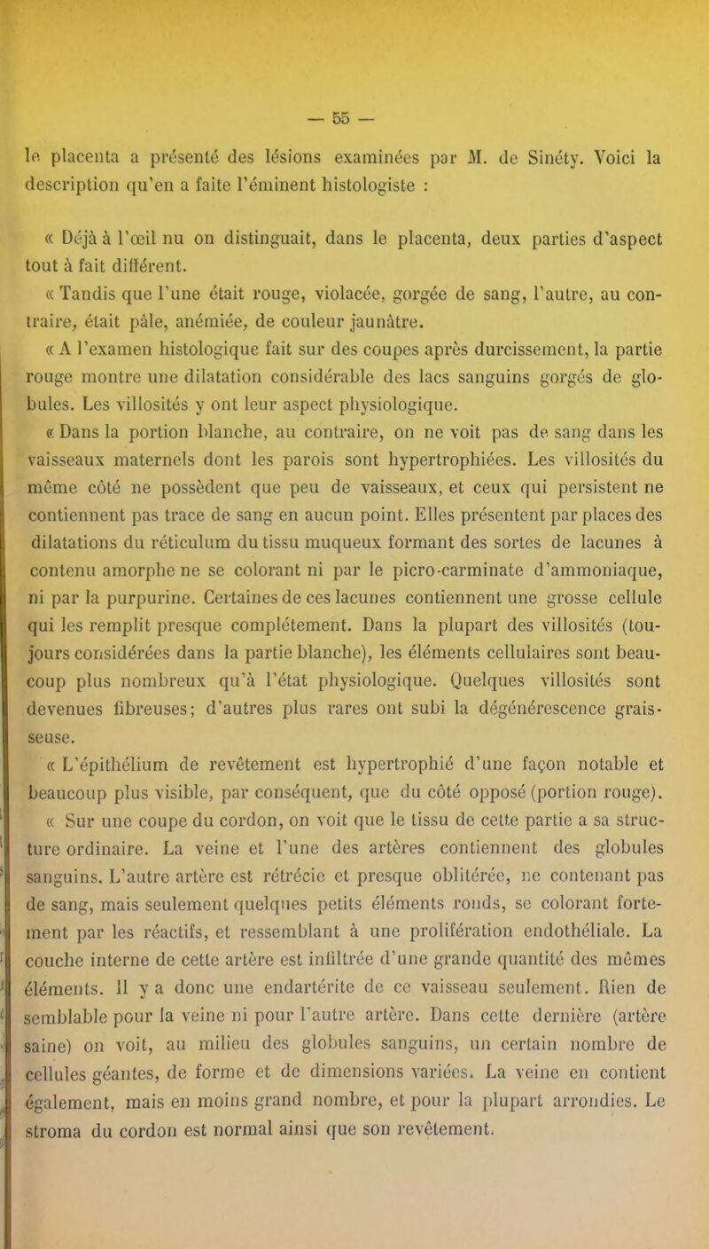 le placenta a présenté des lésions examinées par M. de Sinéty. Voici la description qu’en a faite l’éminent histologiste : « Déjà à l’œil nu on distinguait, dans le placenta, deux parties d’aspect tout à fait différent. « Tandis que l’une était rouge, violacée, gorgée de sang, l’autre, au con- traire, était pâle, anémiée, de couleur jaunâtre. « A l’examen histologique fait sur des coupes après durcissement, la partie rouge montre une dilatation considérable des lacs sanguins gorgés de glo- bules. Les villosités y ont leur aspect physiologique. « Dans la portion blanche, au contraire, on ne voit pas de sang dans les vaisseaux maternels dont les parois sont hypertrophiées. Les villosités du même côté ne possèdent que peu de vaisseaux, et ceux qui persistent ne contiennent pas trace de sang en aucun point. Elles présentent par places des dilatations du réticulum du tissu muqueux formant des sortes de lacunes à contenu amorphe ne se colorant ni par le picro-carminate d’ammoniaque, ni par la purpurine. Certaines de ces lacunes contiennent une grosse cellule qui les remplit presque complètement. Dans la plupart des villosités (tou- jours considérées dans la partie blanche), les éléments cellulaires sont beau- coup plus nombreux qu’à l’état physiologique. Quelques villosités sont devenues fibreuses; d’autres plus rares ont subi la dégénérescence grais- seuse. « L’épithélium de revêtement est hypertrophié d’une façon notable et beaucoup plus visible, par conséquent, que du côté opposé (portion rouge). « Sur une coupe du cordon, on voit que le tissu de cette partie a sa struc- ture ordinaire. La veine et l’une des artères contiennent des globules sanguins. L’autre artère est rétrécie et presque oblitérée, ne contenant pas de sang, mais seulement quelques petits éléments ronds, se colorant forte- ment par les réactifs, et ressemblant à une prolifération endothéliale. La couche interne de cette artère est infiltrée d’une grande quantité des mêmes éléments, il y a donc une endartérite de ce vaisseau seulement. Rien de semblable pour la veine ni pour l’autre artère. Dans cette dernière (artère saine) on voit, au milieu des globules sanguins, un certain nombre de cellules géantes, de forme et de dimensions variées. La veine en contient également, mais en moins grand nombre, et pour la plupart arrondies. Le stroma du cordon est normal ainsi que son revêtement.