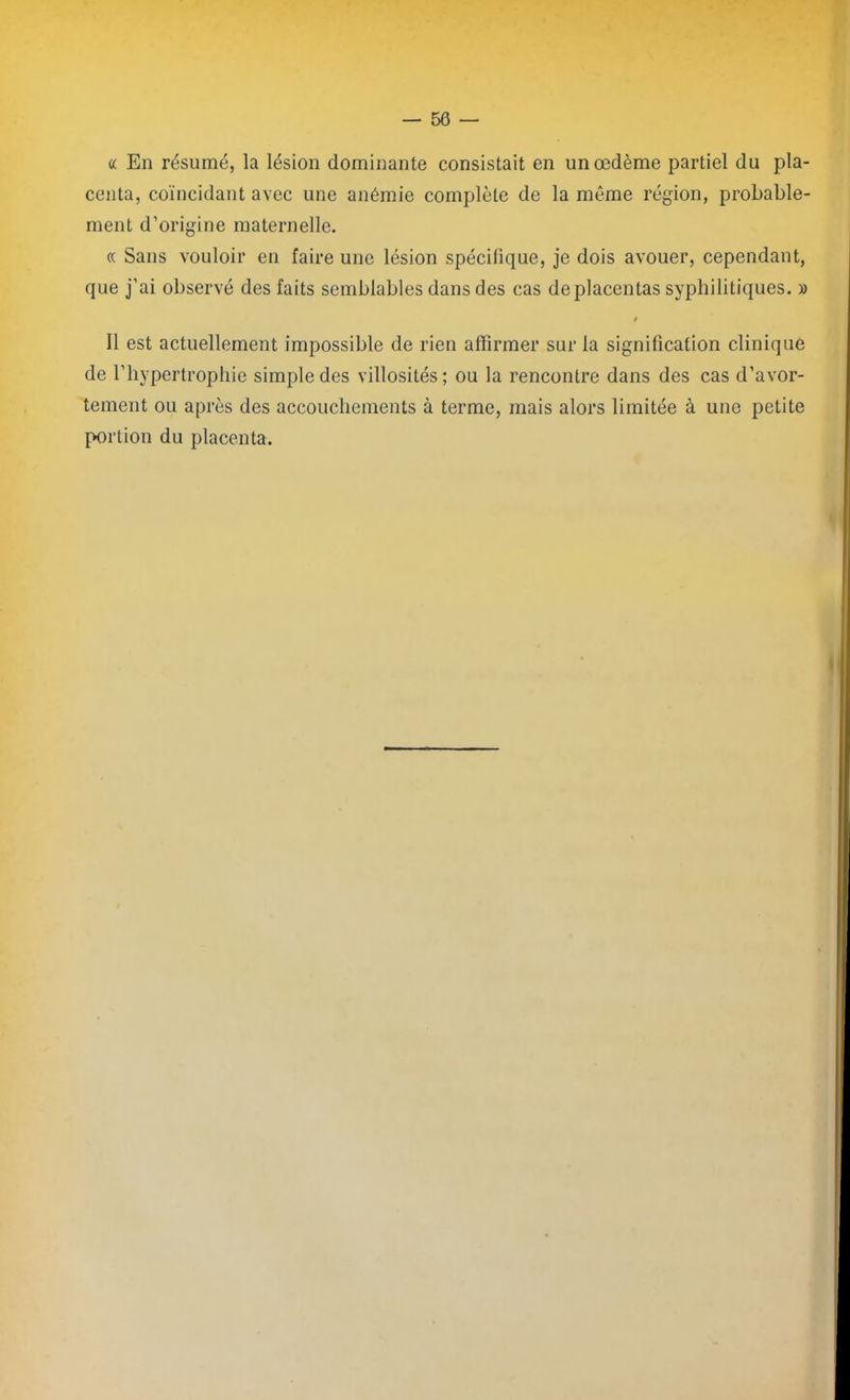 « En résumé, la lésion dominante consistait en un œdème partiel du pla- centa, coïncidant avec une anémie complète de la même région, probable- ment d’origine maternelle. « Sans vouloir en faire une lésion spécifique, je dois avouer, cependant, que j’ai observé des faits semblables dans des cas de placentas syphilitiques. » i Il est actuellement impossible de rien affirmer sur la signification clinique de l’hypertrophie simple des villosités; ou la rencontre dans des cas d’avor- tement ou après des accouchements à terme, mais alors limitée à une petite portion du placenta.