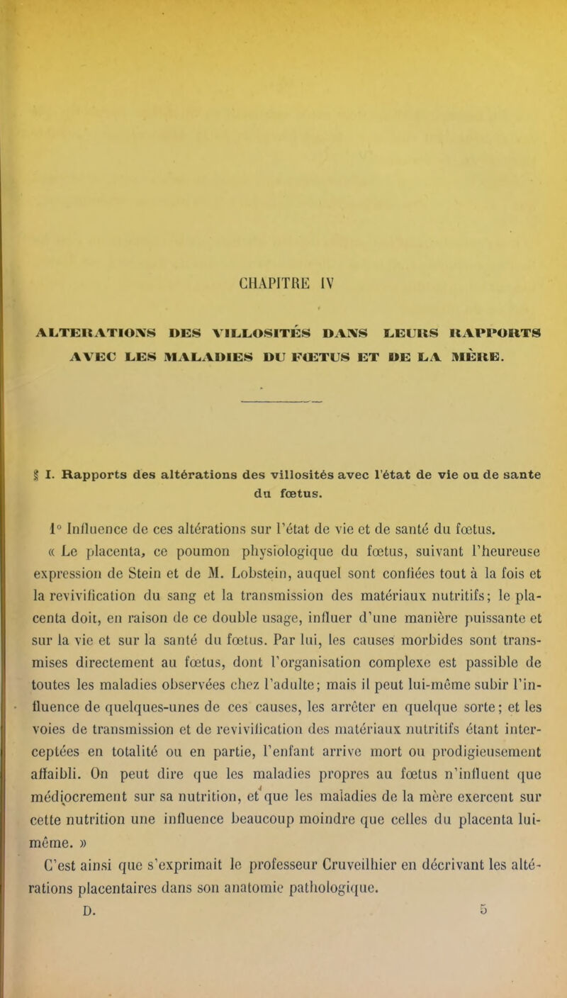 CHAPITRE IV ALTERATIONS DES VILLOSITES DANS LEURS AVEC LES MALADIES DU FŒTUS ET DE LA RAPPORTS MÈRE. § I. Rapports des altérations des villosités avec l’état de vie ou de santé du fœtus. 1° Influence de ces altérations sur l’état de vie et de santé du fœtus. « Le placenta, ce poumon physiologique du fœtus, suivant l’heureuse expression de Stein et de M. Lobstein, auquel sont confiées tout à la fois et la revivification du sang et la transmission des matériaux nutritifs ; le pla- centa doit, en raison de ce double usage, influer d’une manière puissante et sur la vie et sur la santé du fœtus. Par lui, les causes morbides sont trans- mises directement au fœtus, dont l’organisation complexe est passible de toutes les maladies observées chez l’adulte; mais il peut lui-même subir l’in- fluence de quelques-unes de ces causes, les arrêter en quelque sorte; et les voies de transmission et de revivification des matériaux nutritifs étant inter- ceptées en totalité ou en partie, l’enfant arrive mort ou prodigieusement affaibli. On peut dire que les maladies propres au fœtus n’influent que médiocrement sur sa nutrition, et'que les maladies de la mère exercent sur cette nutrition une influence beaucoup moindre que celles du placenta lui- même. » C’est ainsi que s’exprimait le professeur Cruveilhier en décrivant les alté- rations placentaires dans son anatomie pathologique. D. o