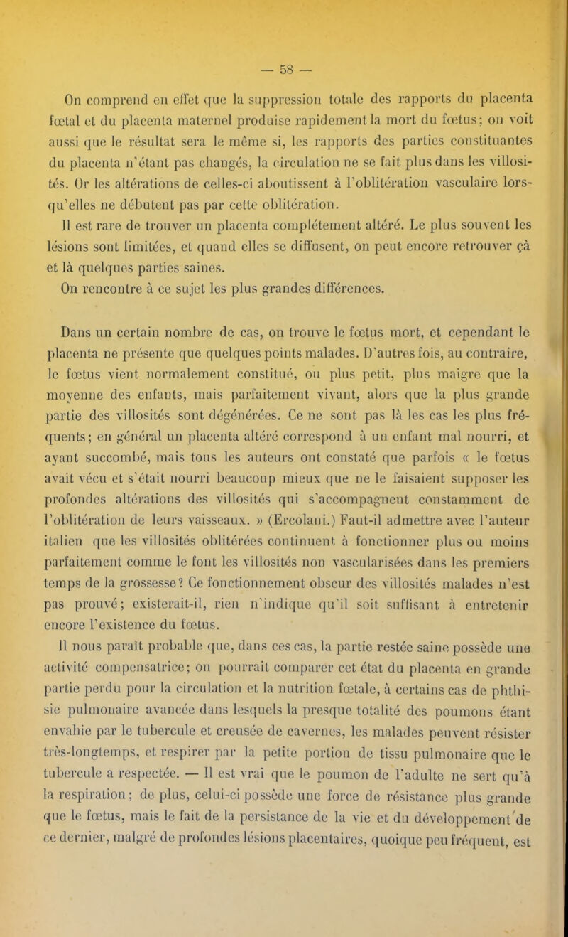On comprend en effet que la suppression totale des rapports du placenta fœtal et du placenta maternel produise rapidement la mort du fœtus; on voit aussi que le résultat sera le même si, les rapports des parties constituantes du placenta n’étant pas changés, la circulation ne se fait plus dans les villosi- tés. Or les altérations de celles-ci aboutissent à l’oblitération vasculaire lors- qu’elles ne débutent pas par cette oblitération. 11 est rare de trouver un placenta complètement altéré. Le plus souvent les lésions sont limitées, et quand elles se diffusent, on peut encore retrouver çà et là quelques parties saines. On rencontre à ce sujet les plus grandes différences. Dans un certain nombre de cas, on trouve le fœtus mort, et cependant le placenta ne présente que quelques points malades. D’autres fois, au contraire, le fœtus vient normalement constitué, ou plus petit, plus maigre que la moyenne des enfants, mais parfaitement vivant, alors que la plus grande partie des villosités sont dégénérées. Ce ne sont pas là les cas les plus fré- quents; en général un placenta altéré correspond à un enfant mal nourri, et ayant succombé, mais tous les auteurs ont constaté que parfois « le fœtus avait vécu et s’était nourri beaucoup mieux que ne le faisaient supposer les profondes altérations des villosités qui s’accompagnent constamment de l’oblitération de leurs vaisseaux. » (Ercolani.) Faut-il admettre avec l’auteur italien que les villosités oblitérées continuent à fonctionner plus ou moins parfaitement comme le font les villosités non vascularisées dans les premiers temps de la grossesse? Ce fonctionnement obscur des villosités malades n’est pas prouvé; existerait-il, rien n’indique qu’il soit suffisant à entretenir encore l’existence du fœtus. 11 nous parait probable que, dans ces cas, la partie restée saine possède une activité compensatrice; on pourrait comparer cet état du placenta en grande partie perdu pour la circulation et la nutrition fœtale, à certains cas de phthi- sie pulmonaire avancée dans lesquels la presque totalité des poumons étant envahie par le tubercule et creusée de cavernes, les malades peuvent résister très-longtemps, et respirer par la petite portion de tissu pulmonaire que le tubercule a respectée. — Il est vrai que le poumon de l'adulte ne sert qu’à la respiration; de plus, celui-ci possède une force de résistance plus grande que le fœtus, mais le fait de la persistance de la vie et du développement'de ce dernier, malgré de profondes lésions placentaires, quoique peu fréquent, esL