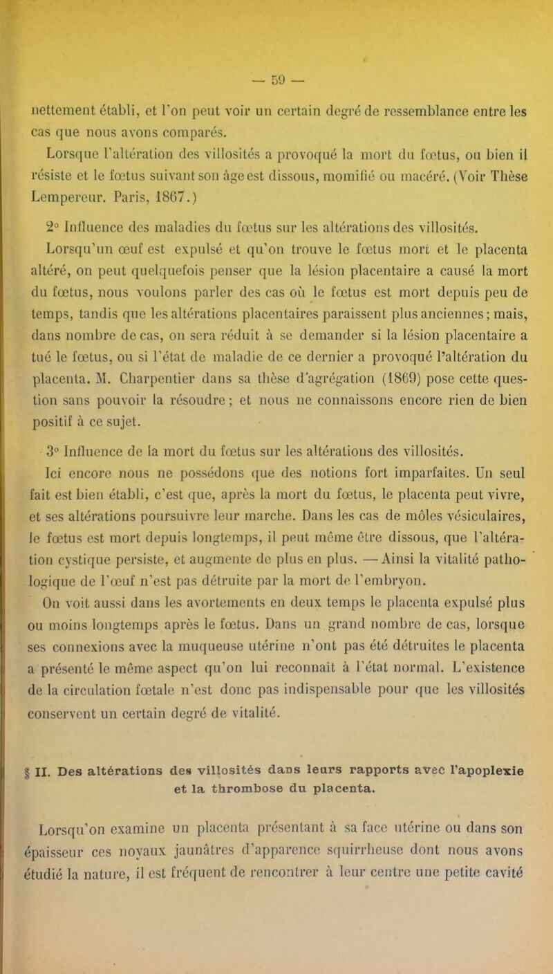 nettement établi, et l’on peut voir un certain degré de ressemblance entre les cas que nous avons comparés. Lorsque l’altération des villosités a provoqué la mort du fœtus, ou bien il résiste et le fœtus suivant son âge est dissous, momifié ou macéré. (Voir Thèse Lempereur. Paris, 1867.) 2° Influence des maladies du fœtus sur les altérations des villosités. Lorsqu’un œuf est expulsé et qu’on trouve le fœtus mort et le placenta altéré, on peut quelquefois penser que la lésion placentaire a causé la mort du fœtus, nous voulons parler des cas où le fœtus est mort depuis peu de temps, tandis que les altérations placentaires paraissent plus anciennes ; mais, dans nombre de cas, on sera réduit à se demander si la lésion placentaire a tué le fœtus, ou si l’état de maladie de ce dernier a provoqué l’altération du placenta. M. Charpentier dans sa thèse d'agrégation (1869) pose cette ques- tion sans pouvoir la résoudre ; et nous ne connaissons encore rien de bien positif à ce sujet. 3° Influence de la mort du fœtus sur les altérations des villosités. Ici encore nous ne possédons que des notions fort imparfaites. Un seul fait est bien établi, c’est que, après la mort du fœtus, le placenta peut vivre, et ses altérations poursuivre leur marche. Dans les cas de môles vésiculaires, le fœtus est mort depuis longtemps, il peut même être dissous, que l’altéra- tion cystique persiste, et augmente de plus en plus. —Ainsi la vitalité patho- logique de l’œuf n’est pas détruite par la mort de l’embryon. On voit aussi dans les avortements en deux temps le placenta expulsé plus ou moins longtemps après le fœtus. Dans un grand nombre de cas, lorsque ses connexions avec la muqueuse utérine n’ont pas été détruites le placenta a présenté le même aspect qu’on lui reconnaît à l’état normal. L’existence de la circulation fœtale n’est donc pas indispensable pour que les villosités conservent un certain degré de vitalité. § II. Des altérations des villosités dans leurs rapports avec l’apoplexie et la thrombose du placenta. Lorsqu’on examine un placenta présentant à sa face utérine ou dans son épaisseur ces noyaux jaunâtres d’apparence squirrheuse dont nous avons étudié la nature, il est fréquent de rencontrer à leur centre une petite cavité