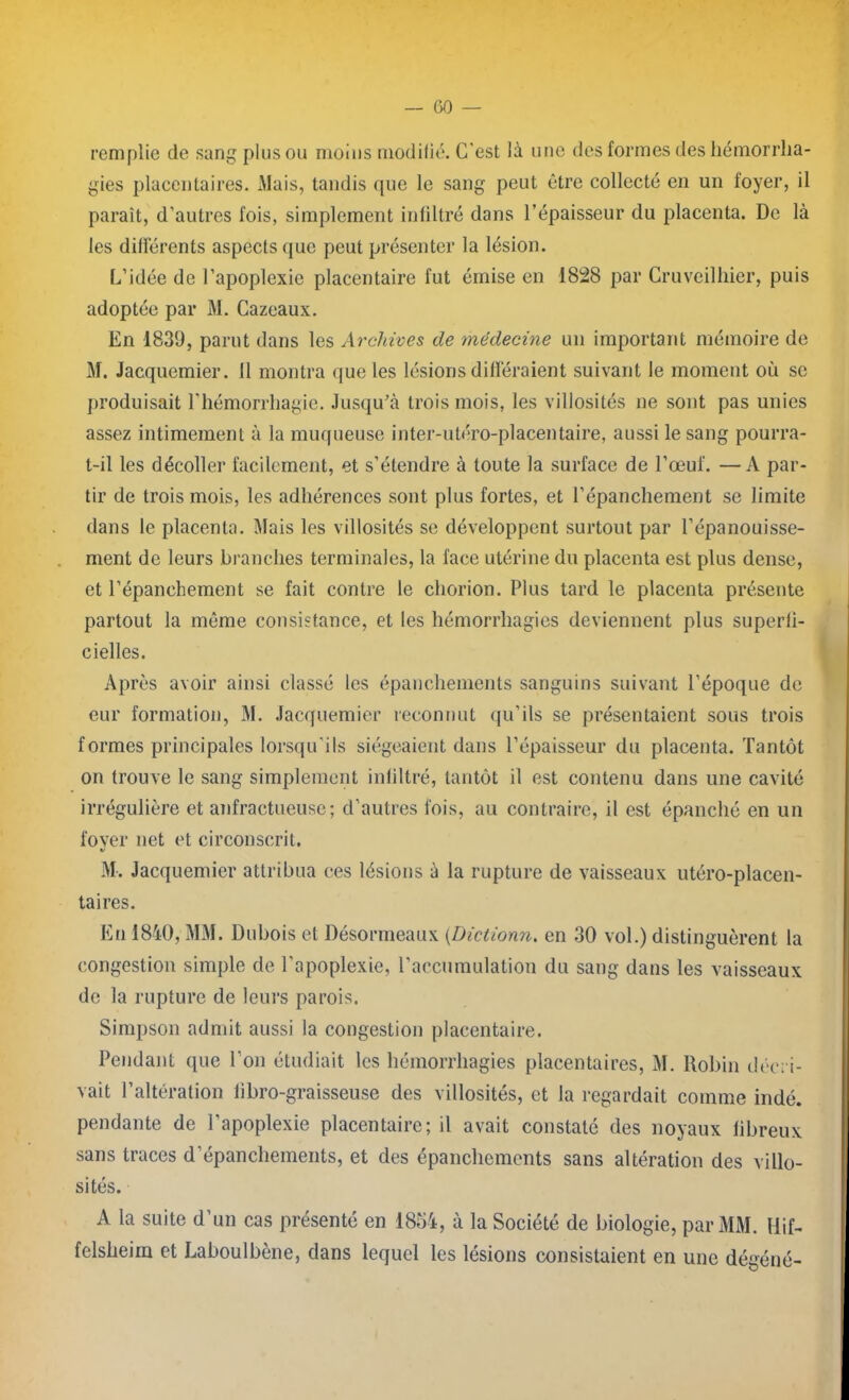 remplie de sang plus ou moins modifié. C'est là une des formes des hémorrha- gies placentaires. Mais, tandis que le sang peut être collecté en un foyer, il parait, d’autres fois, simplement infiltré dans l’épaisseur du placenta. De là les différents aspects que peut présenter la lésion. L’idée de l’apoplexie placentaire fut émise en 1828 par Cruveilhier, puis adoptée par M. Cazeaux. En 1839, parut dans les Archives de médecine un important mémoire de M. Jacquemier. Il montra que les lésions différaient suivant le moment où se produisait l’hémorrhagie. Jusqu’à trois mois, les villosités ne sont pas unies assez intimement à la muqueuse inter-utéro-placentaire, aussi le sang pourra- t-il les décoller facilement, et s’étendre à toute la surface de l’œuf. —A par- tir de trois mois, les adhérences sont plus fortes, et l’épanchement se limite dans le placenta. Mais les villosités se développent surtout par l’épanouisse- ment de leurs branches terminales, la face utérine du placenta est plus dense, et l’épanchement se fait contre le chorion. Plus tard le placenta présente partout la même consistance, et les hémorrhagies deviennent plus superfi- cielles. Après avoir ainsi classé les épanchements sanguins suivant l’époque de eur formation, M. Jacquemier reconnut qu’ils se présentaient sous trois formes principales lorsqu’ils siégeaient dans l’épaisseur du placenta. Tantôt on trouve le sang simplement infiltré, tantôt il est contenu dans une cavité irrégulière et anfractueuse; d’autres fois, au contraire, il est épanché en un fover net et circonscrit. «/ M. Jacquemier attribua ces lésions à la rupture de vaisseaux utéro-placen- taires. En 1840, MM. Dubois et Désormeaux (Dictionn. en 30 vol.) distinguèrent la congestion simple de l’apoplexie, l’accumulation du sang dans les vaisseaux de la rupture de leurs parois. Simpson admit aussi la congestion placentaire. Pendant que l’on étudiait les hémorrhagies placentaires, M. Robin décri- vait l’altération libro-graisseuse des villosités, et la regardait comme indé. pendante de l’apoplexie placentaire; il avait constaté des noyaux libreux sans traces d’épanchements, et des épanchements sans altération des villo- sités. A la suite d’un cas présenté en 1854, à la Société de biologie, par MM. Hif- felsheirn et Laboulbène, dans lequel les lésions consistaient en une dégéné-