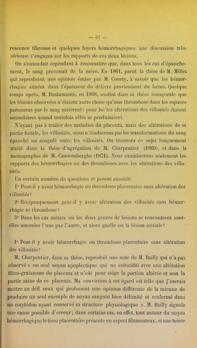 rescence fibreuse et quelques foyers hémorrhagiques, une discussion très- sérieuse s’engagea sur les rapports de ces deux lésions. On s’entendait cependant à reconnaître que, dans tous les cas d’épanche- ment, le sang provenait de la mère. En 1861, parut la thèse de M. Millet qui reproduisit une opinion émise par M. Courty, à savoir que les hémor- rhagies situées dans l’épaisseur du délivre proviennent du fœtus. Quelque temps après, M. Bustamante, en 1868, soutint dans sa thèse inaugurale que les lésions observées n’étaient autre chose qu’une thrombose dans les espaces parcourus par le sang maternel; pour lui les altérations des villosités étaient secondaires quand toutefois elles se produisaient. N’ayant pas à traiter des maladies du placenta, mais des altérations de sa partie fœtale, les villosités, nous n’étudierons pas les transformations du sang épanché ou coagulé entre les villosités. On trouvera ce sujet longuement traité dans la thèse d’agrégation de M. Charpentier (1869), et dans la monographie de M. Cauwenberghe (1871). Nous examinerons seulement les rapports des hémorrhagies ou des thromboses avec les altérations des villo- sités. Un certain nombre de questions se posent aussitôt. 1° Peut-il y avoir hémorrhagie ou thrombose placentaire sans altération des villosités? 2° Réciproquement peut-il y avoir altération des villosités sans hémor- rhagie ni thrombose? 3° Dans les cas mixtes où les deux genres de lésions se rencontrent sont- elles amenées l’une par l’autre, et alors quelle est la lésion initiale? 1° Peut-il y avoir hémorrhagie ou thrombose placentaire sans altération des villosités? M. Charpentier, dans sa thèse, reproduit une note de M. Bailly qui n’a pas observé « un seul noyau apoplectique qui ne coïncidât avec une altération fibro-graisseuse du placenta et n’eût pour siège la portion altérée et non la partie saine de ce placenta. Ma conviction à cet égard est telle que j’oserais mettre au défi ceux qui professent une opinion différente de la mienne de produire un seul exemple de noyau sanguin bien délimité et renfermé dans un cotylédon ayant conservé sa structure physiologique ». M. Bailly signale une cause possible d’erreur; dans certains cas, en effet, tout autour du noyau hémorrhagique le tissu placentaire présente un aspect filamenteux, et une teinte