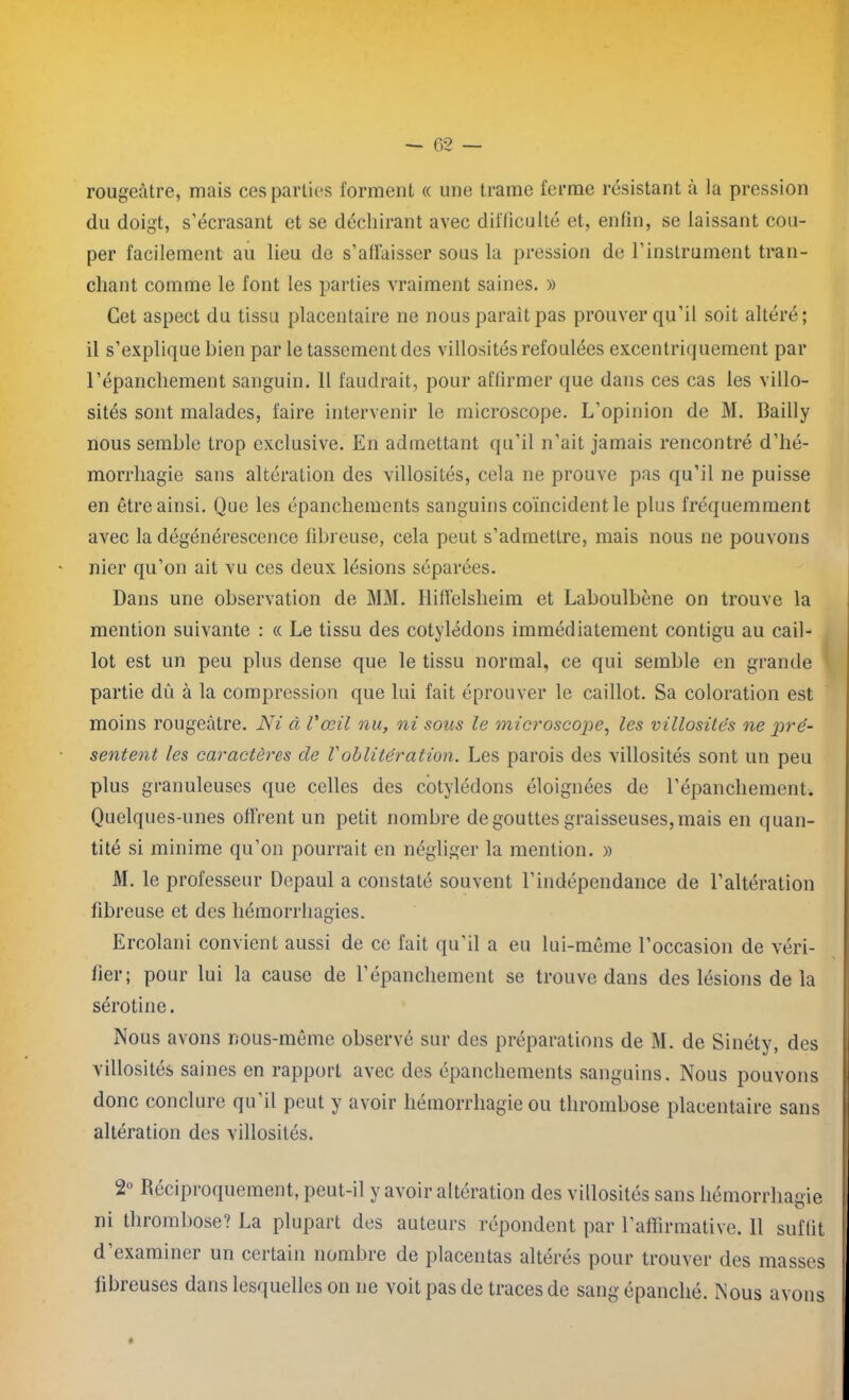 rougeâtre, mais ces parties forment « une trame ferme résistant à la pression du doigt, s’écrasant et se déchirant avec difficulté et, enfin, se laissant cou- per facilement au lieu de s’affaisser sous la pression de l’instrument tran- chant comme le font les parties vraiment saines. » Cet aspect du tissu placentaire ne nous parait pas prouver qu’il soit altéré; il s’explique bien par le tassement des villosités refoulées excentriquement par l’épanchement sanguin. Il faudrait, pour affirmer que dans ces cas les villo- sités sont malades, faire intervenir le microscope. L’opinion de M. Bailly nous semble trop exclusive. En admettant qu’il n’ait jamais rencontré d’hé- morrhagie sans altération des villosités, cela ne prouve pas qu’il ne puisse en être ainsi. Que les épanchements sanguins coïncident le plus fréquemment avec la dégénérescence fibreuse, cela peut s’admettre, mais nous ne pouvons nier qu’on ait vu ces deux lésions séparées. Dans une observation de MM. Hiffelsheim et Laboulbène on trouve la mention suivante : « Le tissu des cotylédons immédiatement contigu au cail- lot est un peu plus dense que le tissu normal, ce qui semble en grande partie dû à la compression que lui fait éprouver le caillot. Sa coloration est moins rougeâtre. Ni à l'œil nu, ni sous le microscope, les villosités ne pré- sentent les caractères de Voblitération. Les parois des villosités sont un peu plus granuleuses que celles des cotylédons éloignées de l’épanchement. Quelques-unes offrent un petit nombre dégouttes graisseuses,mais en quan- tité si minime qu’on pourrait en négliger la mention. » M. le professeur Depaul a constaté souvent l’indépendance de l’altération fibreuse et des hémorrhagies. Ercolani convient aussi de ce fait qu’il a eu lui-même l’occasion de véri- fier; pour lui la cause de l’épanchement se trouve dans des lésions de la sérotine. Nous avons nous-même observé sur des préparations de M. de Sinéty, des villosités saines en rapport avec des épanchements sanguins. Nous pouvons donc conclure qu'il peut y avoir hémorrhagie ou thrombose placentaire sans altération des villosités. 2° Réciproquement, peut-il y avoir altération des villosités sans hémorrhagie ni thrombose? La plupart des auteurs répondent par l’affirmative. Il suffit d’examiner un certain nombre de placentas altérés pour trouver des masses fibreuses dans lesquelles on ne voit pas de traces de sang épanché. Nous avons