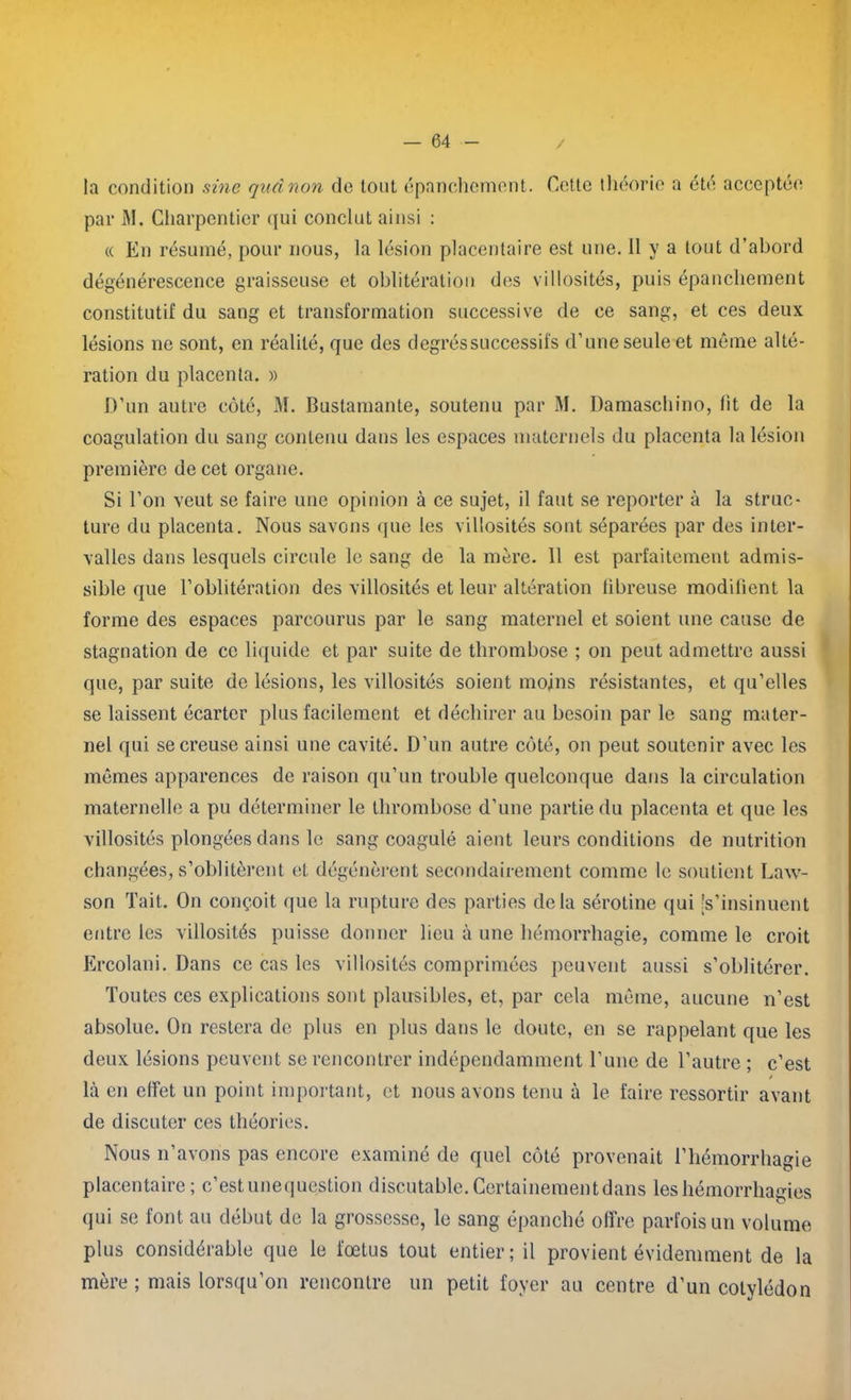 / la condition sine qudnon de tout épanchement. Cette théorie a été acceptée par M. Charpentier <iui conclut ainsi : « En résumé, pour nous, la lésion placentaire est une. 11 y a tout d’abord dégénérescence graisseuse et oblitération des villosités, puis épanchement constitutif du sang et transformation successive de ce sang, et ces deux lésions ne sont, en réalité, que des degrés successifs d’une seule et même alté- ration du placenta. » D’un autre côté, M. Bustamante, soutenu par M. Damaschino, lit de la coagulation du sang contenu dans les espaces maternels du placenta la lésion première de cet organe. Si l’on veut se faire une opinion à ce sujet, il faut se reporter à la struc- ture du placenta. Nous savons que les villosités sont séparées par des inter- valles dans lesquels circule le sang de la mère. 11 est parfaitement admis- sible que l’oblitération des villosités et leur altération fibreuse modifient la forme des espaces parcourus par le sang maternel et soient une cause de stagnation de ce liquide et par suite de thrombose ; on peut admettre aussi que, par suite de lésions, les villosités soient moins résistantes, et qu’elles se laissent écarter plus facilement et déchirer au besoin par le sang mater- nel qui se creuse ainsi une cavité. D’un autre côté, on peut soutenir avec les mêmes apparences de raison qu’un trouble quelconque dans la circulation maternelle a pu déterminer le thrombose d’une partie du placenta et que les villosités plongées dans le sang coagulé aient leurs conditions de nutrition changées, s’oblitèrent et dégénèrent secondairement comme le soutient Law- son Tait. On conçoit que la rupture des parties delà sérotine qui 's’insinuent entre les villosités puisse donner lieu à une hémorrhagie, comme le croit Ercolani. Dans ce cas les villosités comprimées peuvent aussi s’oblitérer. Toutes ces explications sont plausibles, et, par cela même, aucune n’est absolue. On restera de plus en plus dans le doute, en se rappelant que les deux lésions peuvent se rencontrer indépendamment l’une de l’autre ; c’est * là en effet un point important, et nous avons tenu à le faire ressortir avant de discuter ces théories. Nous n’avons pas encore examiné de quel côté provenait l’hémorrhagie placentaire ; c’est unequestion discutable. Certainement dans les hémorrhagies qui se font au début de la grossesse, le sang épanché offre parfois un volume plus considérable que le fœtus tout entier; il provient évidemment de la mère ; mais lorsqu’on rencontre un petit foyer au centre d’un cotylédon