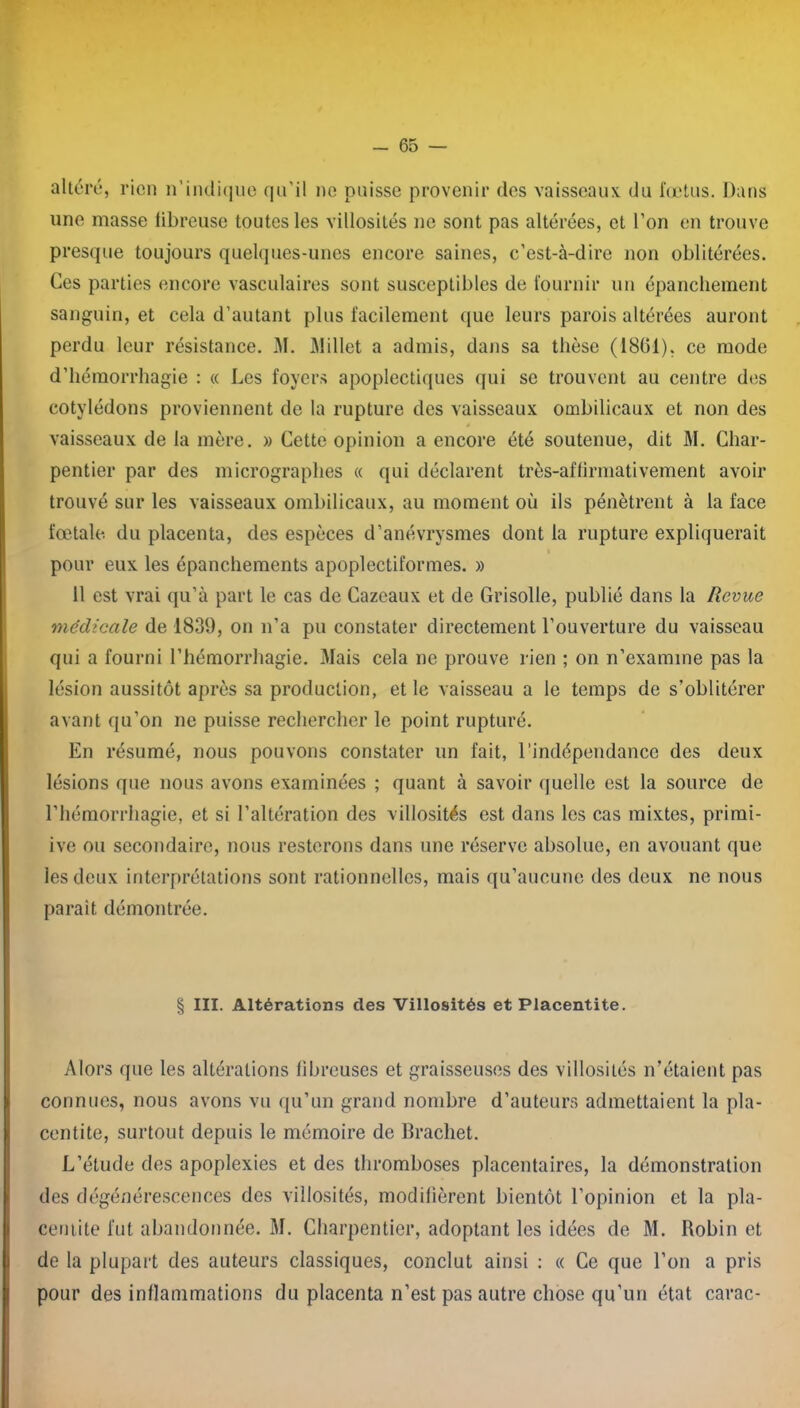 altéré, rien n’indique qu’il ne puisse provenir des vaisseaux du fœtus. Dans une masse fibreuse toutes les villosités ne sont pas altérées, et l’on en trouve presque toujours quelques-unes encore saines, c’est-à-dire non oblitérées. Ces parties encore vasculaires sont susceptibles de fournir un épanchement sanguin, et cela d’autant plus facilement que leurs parois altérées auront perdu leur résistance. M. Millet a admis, dans sa thèse (1861), ce mode d’hémorrhagie : « Les foyers apoplectiques qui se trouvent au centre des cotylédons proviennent de la rupture des vaisseaux ombilicaux et non des vaisseaux de la mère. » Cette opinion a encore été soutenue, dit M. Char- pentier par des micrographes « qui déclarent très-affirmativement avoir trouvé sur les vaisseaux ombilicaux, au moment où ils pénètrent à la face fœtale du placenta, des espèces d’anévrysmes dont la rupture expliquerait pour eux les épanchements apoplectiformes. » 11 est vrai qu’à part le cas de Cazeaux et de Grisolle, publié dans la Revue médicale de 1839, on n’a pu constater directement l’ouverture du vaisseau qui a fourni l’hémorrhagie. Mais cela ne prouve rien ; on n’examine pas la lésion aussitôt après sa production, et le vaisseau a le temps de s’oblitérer avant qu’on ne puisse rechercher le point rupturé. En résumé, nous pouvons constater un fait, l’indépendance des deux lésions que nous avons examinées ; quant à savoir quelle est la source de l’hémorrhagie, et si l’altération des villosités est dans les cas mixtes, primi- ive ou secondaire, nous resterons dans une réserve absolue, en avouant que les deux interprétations sont rationnelles, mais qu’aucune des deux ne nous paraît démontrée. § III. Altérations des Villosités et Placentite. Alors que les altérations fibreuses et graisseuses des villosités n’étaient pas connues, nous avons vu qu’un grand nombre d’auteurs admettaient la pla- centite, surtout depuis le mémoire de Brachet. L’étude des apoplexies et des thromboses placentaires, la démonstration des dégénérescences des villosités, modifièrent bientôt l’opinion et la pla- centite fut abandonnée. M. Charpentier, adoptant les idées de M. Robin et de la plupart des auteurs classiques, conclut ainsi : « Ce que l’on a pris pour des inflammations du placenta n’est pas autre chose qu'un état carac-