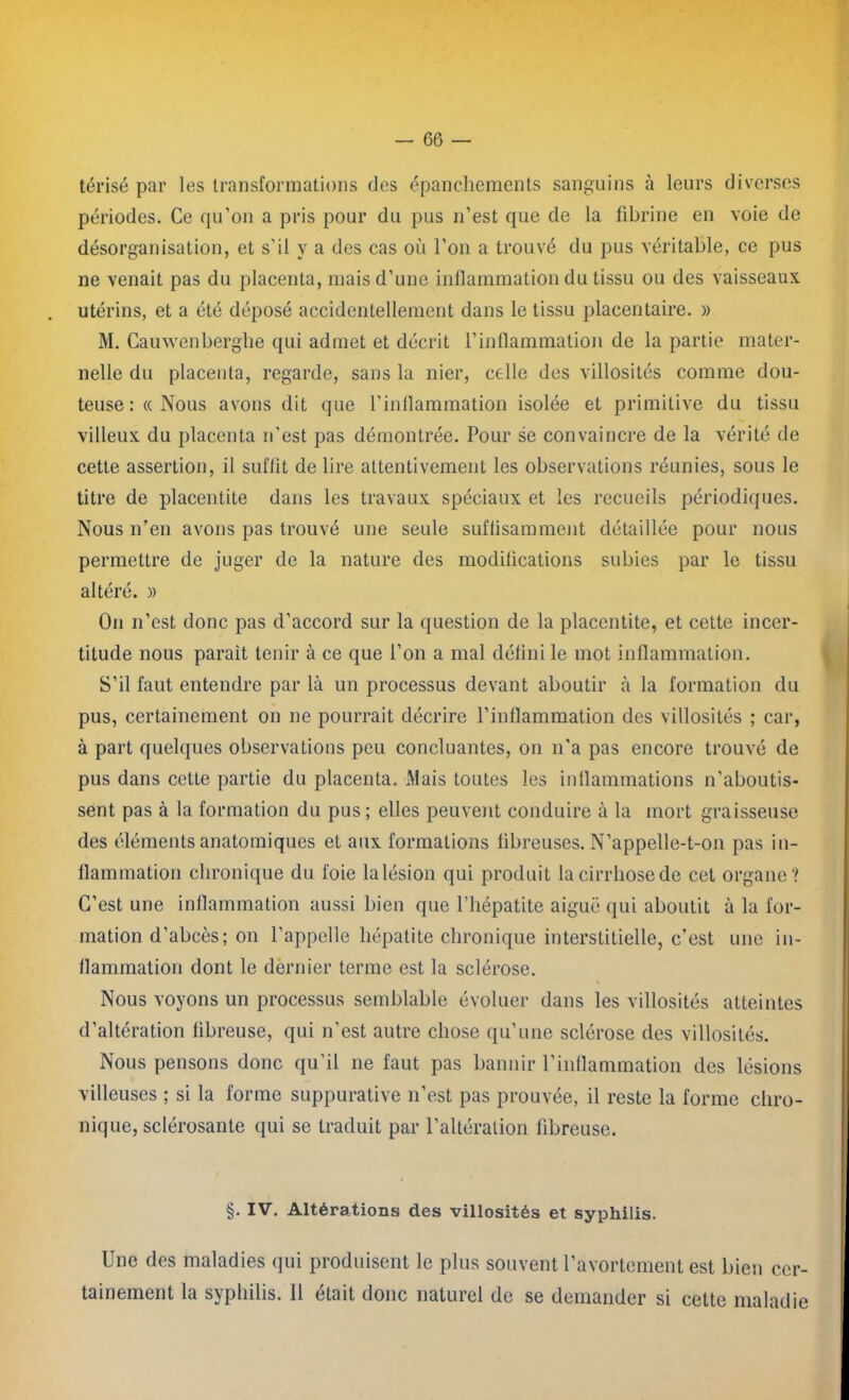 térisé par les transformations des épanchements sanguins à leurs diverses périodes. Ce qu’on a pris pour du pus n’est que de la fibrine en voie de désorganisation, et s’il y a des cas où l’on a trouvé du pus véritable, ce pus ne venait pas du placenta, mais d’une inflammation du tissu ou des vaisseaux utérins, et a été déposé accidentellement dans le tissu placentaire. » M. Cauwenberghe qui admet et décrit l’inflammation de la partie mater- nelle du placenta, regarde, sans la nier, celle des villosités comme dou- teuse : « Nous avons dit que l’inflammation isolée et primitive du tissu villeux du placenta n’est pas démontrée. Pour se convaincre de la vérité de cette assertion, il suffit de lire attentivement les observations réunies, sous le titre de placentite dans les travaux spéciaux et les recueils périodiques. Nous n’en avons pas trouvé une seule suflisamment détaillée pour nous permettre de juger de la nature des modifications subies par le tissu altéré. » On n’est donc pas d’accord sur la question de la placentite, et cette incer- titude nous parait tenir à ce que l’on a mal défini le mot inflammation. S’il faut entendre par là un processus devant aboutir à la formation du pus, certainement on ne pourrait décrire l’inflammation des villosités ; car, à part quelques observations peu concluantes, on n'a pas encore trouvé de pus dans cette partie du placenta. Mais toutes les inflammations n’aboutis- sent pas à la formation du pus ; elles peuvent conduire à la mort graisseuse des éléments anatomiques et aux formations fibreuses. N’appelle-t-011 pas in- flammation chronique du foie la lésion qui produit la cirrhose de cet organe? C’est une inflammation aussi bien que l’hépatite aiguë qui aboutit à la for- mation d’abcès; on l’appelle hépatite chronique interstitielle, c’est une in- flammation dont le dernier terme est la sclérose. Nous voyons un processus semblable évoluer dans les villosités atteintes d’altération fibreuse, qui n’est autre chose qu’une sclérose des villosités. Nous pensons donc qu’il ne faut pas bannir l’inflammation des lésions villeuses ; si la forme suppurative n’est pas prouvée, il reste la forme chro- nique, sclérosante qui se traduit par l’altération fibreuse. §. IV. Altérations des villosités et syphilis. Une des maladies qui produisent le plus souvent l’avortement est bien cer- tainement la syphilis. 11 était donc naturel de se demander si cette maladie