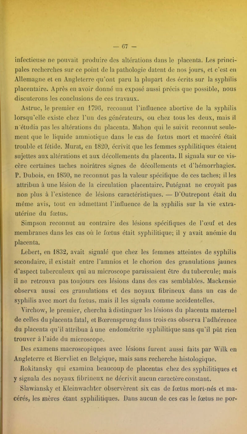 infectieuse ne pouvait produire des altérations dans le placenta. Les princi- pales recherches sur ce point de la pathologie datent de nos jours, et c’est en Allemagne et en Angleterre qu’ont paru la plupart des écrits sur la syphilis placentaire. Après en avoir donné un exposé aussi précis que possible, nous discuterons les conclusions de ces travaux. Astruc, le premier en 179G, reconnut l’iniluence abortive de la syphilis lorsqu’elle existe chez l’un des générateurs, ou chez tous les deux, mais il n'étudia pas les altérations du placenta. Mahpn qui le suivit reconnut seule- ment que le liquide amniotique dans le cas de fœtus mort et macéré était trouble et fétide. Murat, en 1820, écrivit que les femmes syphilitiques étaient sujettes aux altérations et aux décollements du placenta. 11 signala sur ce vis- cère certaines taches noirâtres signes de décollements et d’hémorrhagies. P. Dubois, en 1830, ne reconnut pas la valeur spécifique de ces taches; il les attribua à une lésion de la circulation placentaire. Putégnat ne croyait pas non plus à l’existence de lésions caractéristiques. — D’Outrepont était du même avis, tout en admettant l’influence de la syphilis sur la vie extra- utérine du fœtus. Simpson reconnut au contraire des lésions spécifiques de l’œuf et des membranes dans les cas où le fœtus était syphilitique; il y avait anémie du placenta. Lebert, en 1832, avait signalé que chez les femmes atteintes de syphilis secondaire, il existait entre l’amnios et le chorion des granulations jaunes d’aspect tuberculeux qui au microscope paraissaient être du tubercule; mais il ne retrouva pas toujours ces lésions dans des cas semblables. Mackensie observa aussi ces granulations et des noyaux iibrineux dans un cas de syphilis avec mort du fœtus, mais il les signala comme accidentelles. Virchow, le premier, chercha à distinguer les lésions du placenta maternel de celles du placenta fatal, et Bœrensprung dans trois cas observa l’adhérence du placenta qu’il attribua aune endométrite syphilitique sans qu’il pût rien trouver à l’aide du microscope. Des examens macroscopiques avec lésions furent aussi faits par Wilk en Angleterre et Biervliet en Belgique, mais sans recherche histologique. Rokitansky qui examina beaucoup de placentas chez des syphilitiques et y signala des noyaux fibrineux ne décrivit aucun caractère constant. Slawiansky et Kleinwachter observèrent six cas de fœtus mort-nés et ma- cérés, les mères étant syphilitiques. Dans aucun de ces cas le fœtus ne por-