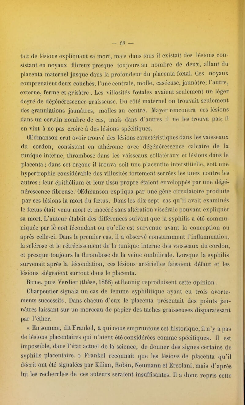tait de lésions expliquant sa mort, mais dans tous il existait des lésions con- sistant en noyaux libreux presque toujours au nombre de deux, allant du placenta maternel jusque dans la profondeur du placenta fœtal. Ces noyaux comprenaient deux couches, l’une centrale, molle, caséeuse, jaunâtre; l’autre, externe, ferme et grisâtre . Les villosités fœtales avaient seulement un léger degré de dégénérescence graisseuse. Du côté maternel on trouvait seulement des granulations jaunâtres, molles au centre. Mayer rencontra ces lésions dans un certain nombre de cas, mais dans d’autres il ne les trouva pas; il en vint à ne pas croire à des lésions spécifiques. OEdmanson crut avoir trouvé des lésions caractéristiques dans les vaisseaux du cordon, consistant en athérome avec dégénérescence calcaire de la tunique interne, thrombose dans les vaisseaux collatéraux et lésions dans le placenta ; dans cet organe il trouva soit une placentite interstitielle, soit une hypertrophie considérable des villosités fortement serrées les unes contre les autres; leur épithélium et leur tissu propre étaient enveloppés par une dégé- nérescence fibreuse. OEdmanson expliqua par une gêne circulatoire produite par ces lésions la mort du fœtus. Dans les dix-sept cas qu’il avait examinés le fœtus était venu mort et macéré sans altération viscérale pouvant expliquer sa mort. L’auteur établit des différences suivant que la syphilis a été commu- niquée par le coït fécondant ou qu’elle est survenue avant la conception ou après celle-ci. Dans le premier cas, il a observé constamment l’inflammation, la sclérose et le rétrécissement de la tunique interne des vaisseaux du cordon, et presque toujours la thrombose de la veine ombilicale. Lorsque la syphilis survenait après la fécondation, ces lésions artérielles faisaient défaut et les lésions siégeaient surtout dans le placenta. Birne, puis Verdier (thèse, 1868) etHennig reproduisent cette opinion. Charpentier signala un cas de femme syphilitique ayant eu trois avorte- ments successifs. Dans chacun d’eux le placenta présentait des points jau- nâtres laissant sur un morceau de papier des taches graisseuses disparaissant par l’éther. « En somme, dit Frankel, à qui nous empruntons cet historique, il n’y a pas de lésions placentaires qui n’aient été considérées comme spécifiques. 11 est impossible, dans l’état actuel de la science, de donner des signes certains de syphilis placentaire. » Frankel reconnaît que les lésions de placenta qu’il décrit ont été signalées par Kilian, Robin, Neumann et Ercolani, mais d’après lui les recherches de ces auteurs seraient insuffisantes. Il a donc repris cette