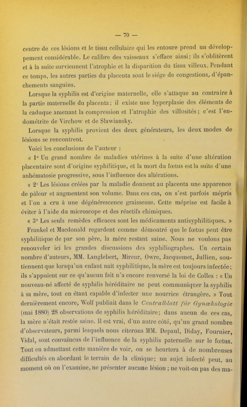 centre de ces lésions et le tissu cellulaire qui les entoure prend un dévelop- pement considérable. Le calibre des vaisseaux s’elface ainsi; ils s’oblitèrent et à la suite surviennent l’atrophie et la disparition du tissu villeux. Pendant ce temps, les autres parties du placenta sont le siège de congestions, d’épan- cliements sanguins. Lorsque la syphilis est d’origine maternelle, elle s’attaque au contraire à la partie maternelle du placenta; il existe une hyperplasie des éléments de la caduque amenant la compression et l’atrophie des villosités ; c’est l’en- dométrite de Virchow et de Slawiansky. Lorsque la syphilis provient des deux générateurs, les deux modes de lésions se rencontrent. Voici les conclusions de l’auteur : « 1° Un grand nombre de maladies utérines à la suite d’une altération placentaire sont d’origine syphilitique, et la mort du fœtus est la suite d’une anhématosie progressive, sous l’inlluence des altérations. « 2° Les lésions créées par la maladie donnent au placenta une apparence de pâleur et augmentent son volume. Dans ces cas, on s’est parfois mépris et l’on a cru à une dégénérescence graisseuse. Cette méprise est facile à éviter à l’aide du microscope et des réactifs chimiques. « 3° Les seuls remèdes efficaces sont les médicaments antisyphilitiques. » Frankel et Macdonald regardent comme démontré que le fœtus peut être syphilitique de par son père, la mère restant saine. Nous ne voulons pas renouveler ici les grandes discussions des syphiliographes. Un certain nombre d’auteurs, MM. Langlebert, Mireur, Owre, Jacquemet, Jullien, sou- tiennent que lorsqu’un enfant liait syphilitique, la mère est toujours infectée; ils s’appuient sur ce qu’aucun fait n’a encore renversé la loi de Colles : « Un nouveau-né affecté de syphilis héréditaire ne peut communiquer la syphilis à sa mère, tout en étant capable d’infecter une nourrice étrangère. » Tout dernièrement encore, Wolf publiait dans le Centralblatt für Gynœhologie (mai 1880) 28 observations de syphilis héréditaire; dans aucun de ces cas, la mère n’était restée saine. Il est vrai, d'un autre côté, qu’un grand nombre d’observateurs, parmi lesquels nous citerons MM. Depaul, Diday, Fournier, Vidal, sont convaincus de l’influence de la syphilis paternelle sur le fœtus. Tout en admettant cette manière de voir, on se heurtera à de nombreuses difficultés en abordant le terrain de la clinique; un sujet infecté peut, au moment où on l’examine, ne présenter aucune lésion ; ne voit-on pas des ma-