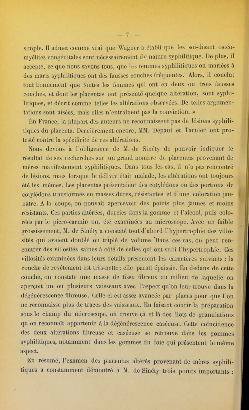 simple. 11 admet comme vrai que Wagner a établi que les soi-disant ostéo- myélites congénitales sont nécessairement d*1 nature syphilitique. De plus, il accepte, ce que nous savons tous, que ies temmes syphilitiques ou mariées à des maris syphilitiques ont des fausses couches fréquentes. Alors, il conclut tout bonnement que toutes les femmes qui ont eu deux, ou trois fausses couches, et dont les placentas ont présenté quelque altération, sont syphi- litiques, et décrit comme telles les altérations observées. De telles argumen- tations sont aisées, mais elles n’entraînent pas la conviction. » Én France, la plupart des auteurs ne reconnaissent pas de lésions syphili- tiques du placenta. Dernièrement encore, MM. Depaul et Tarnier ont pro- testé contre la spécificité de ces altérations. Nous devons à l’obligeance de M. de Sinéty de pouvoir indiquer le résultat de ses recherches sur un grand nombre de placentas provenant de mères manifestement syphilitiques. Dans tous les cas, il n’a pas rencontré de lésions, mais lorsque le délivre était malade, les altérations ont toujours été les mêmes. Les placentas présentaient des cotylédons ou des portions de cotylédons transformés en masses dures, résistantes et d’une coloration jau- nâtre. A la coupe, on pouvait apercevoir des points plus jaunes et moins résistants. Ces parties altérées, durcies dans la gomme et l’alcool, puis colo- rées par le picro-carmin ont été examinées au microscope. Avec un faible grossissement, M. de Sinéty a constaté tout d’abord l’hypertrophie des villo- sités qui avaient doublé ou triplé de volume. Dans ces cas, on peut ren- contrer des villosités saines à côté de celles qui ont subi l’hypertrophie. Ces villosités examinées dans leurs détails présentent les caractères suivants : la couche de revêtement est très-nette; elle paraît épaissie. En dedans de cette couche, on constate une masse de tissu fibreux au milieu de laquelle on aperçoit un ou plusieurs vaisseaux avec l’aspect quJon leur trouve dans la dégénérescence fibreuse. Celle-ci est assez avancée par places pour que l’on ne reconnaisse plus de traces des vaisseaux. En faisant courir la préparation sous le champ du microscope, on trouve çà et là des îlots de granulations qu’on reconnaît appartenir à la dégénérescence caséeuse. Cette coïncidence des deux altérations fibreuse et caséeuse se retrouve dans les gommes syphilitiques, notamment dans les gommes du foie qui présentent le même aspect. En résumé, l’examen des placentas altérés provenant de mères syphili- tiques a constamment démontré à M. de Sinéty trois points importants :