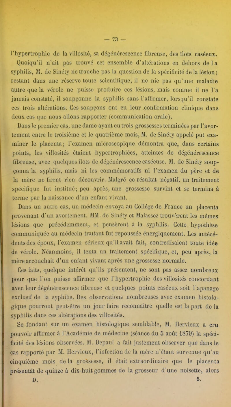 l’hypertrophie de la villosité, sa dégénérescence fibreuse, des îlots caséeux. Quoiqu’il n’ait pas trouvé cet ensemble d’altérations en dehors delà syphilis, M. de Sinéty ne tranche pas la question de la spécificité de la lésion ; restant dans une réserve toute scientifique, il ne nie pas qu’une maladie autre que la vérole ne puisse produire ces lésions, mais comme il ne l'a jamais constaté, il soupçonne la syphilis sans l’affirmer, lorsqu’il constate ces trois altérations. Ces soupçons ont eu leur confirmation clinique dans deux cas que nous allons rapporter (communication orale). Dans le premier cas, une dame ayant eu trois grossesses terminées par l’avor- tement entre le troisième et le quatrième mois, M. de Sinéty appelé put exa- miner le placenta; l’examen microscopique démontra que, dans certains points, les villosités étaient hypertrophiées, atteintes de dégénérescence fibreuse, avec quelques ilôts de dégénérescence caséeuse. M. de Sinéty soup- çonna la syphilis, mais ni les commémoratifs ni l’examen du père et de la mère ne firent rien découvrir. Malgré ce résultat négatif, un traitement spécifique fut institué; peu après, une grossesse survint et se termina à terme par la naissance d’un enfant vivant. Dans un autre cas, un médecin envoya au Collège de France un placenta provenant d'un avortement. MM. de Sinéty et Malassez trouvèrent les mêmes lésions que précédemment, et pensèrent à la syphilis. Cette hypothèse communiquée au médecin traitant fut repoussée énergiquement. Les antécé- dents des époux, l’examen sérieux qu’il avait fait, contredisaient toute idée de vérole. Néanmoins, il tenta un traitement spécifique, et, peu après, la mère accouchait d’un enfant vivant après une grossesse normale. Ces faits, quelque intérêt qu’ils présentent, ne sont pas assez nombreux pour que l’on puisse affirmer que l’hypertrophie des villosités concordant avec leur dégénérescence fibreuse et quelques points caséeux soit l’apanage exclusif de la syphilis. Des observations nombreuses avec examen histolo- gique pourront peut-être un jour faire reconnaître quelle est lu part de la syphilis dans ces altérations des villosités. Se fondant sur un examen histologique semblable, M. Hervieux a cru pouvoir affirmer à l’Académie de médecine (séance du 5 août 1879) la spéci- ficité des lésions observées. M. Depaul a fait justement observer que dans le cas rapporté par M. Hervieux, l'infection de la mère n’étant survenue qu’au cinquième mois de la grossesse, il était extraordinaire que le placenta présentât de quinze à dix-huit gommes de la grosseur d’une noisette, alors D. 5.