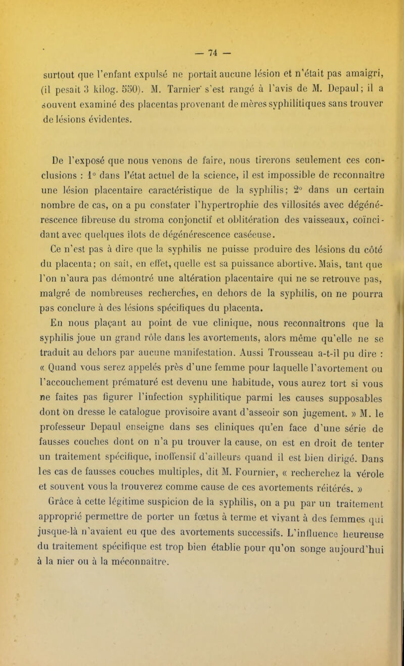 surtout que l’enfant expulsé ne portait aucune lésion et n’était pas amaigri, (il pesait 1) kilog. 550). M. Tarnier's’est rangé à l’avis de M. Depaul; il a souvent examiné des placentas provenant de mères syphilitiques sans trouver de lésions évidentes. De l’exposé que nous venons de faire, nous tirerons seulement ces con- clusions : 1° dans l’état actuel de la science, il est impossible de reconnaître une lésion placentaire caractéristique de la syphilis; 2° dans un certain nombre de cas, on a pu constater l’hypertrophie des villosités avec dégéné- rescence fibreuse du stroma conjonctif et oblitération des vaisseaux, coïnci- dant avec quelques îlots de dégénérescence caséeuse. Ce n’est pas à dire que la syphilis ne puisse produire des lésions du côté du placenta; on sait, en ellét, quelle est sa puissance abortive. Mais, tant que l’on n’aura pas démontré une altération placentaire qui ne se retrouve pas, malgré de nombreuses recherches, en dehors de la syphilis, on ne pourra pas conclure à des lésions spécifiques du placenta. En nous plaçant au point de vue clinique, nous reconnaîtrons que la syphilis joue un grand rôle dans les avortements, alors même qu’elle ne se traduit au dehors par aucune manifestation. Aussi Trousseau a-t-il pu dire : « Quand vous serez appelés près d’une femme pour laquelle l’avortement ou l’accouchement prématuré est devenu une habitude, vous aurez tort si vous ne faites pas figurer l’infection syphilitique parmi les causes supposables dont on dresse le catalogue provisoire avant d’asseoir son jugement. » M. le professeur Depaul enseigne dans ses cliniques qu’en face d’une série de fausses couches dont on n’a pu trouver la cause, on est en droit de tenter un traitement spécifique, inolfensif d’ailleurs quand il est bien dirigé. Dans les cas de fausses couches multiples, dit M. Fournier, « recherchez la vérole et souvent vous la trouverez comme cause de ces avortements réitérés. » Grâce à cette légitime suspicion de la syphilis, on a pu par un traitement approprié permettre de porter un fœtus à terme et vivant à des femmes qui jusque-là n’avaient eu que des avortements successifs. L’influence heureuse du traitement spécifique est trop bien établie pour qu’on songe aujourd’hui à la nier ou à la méconnaître.