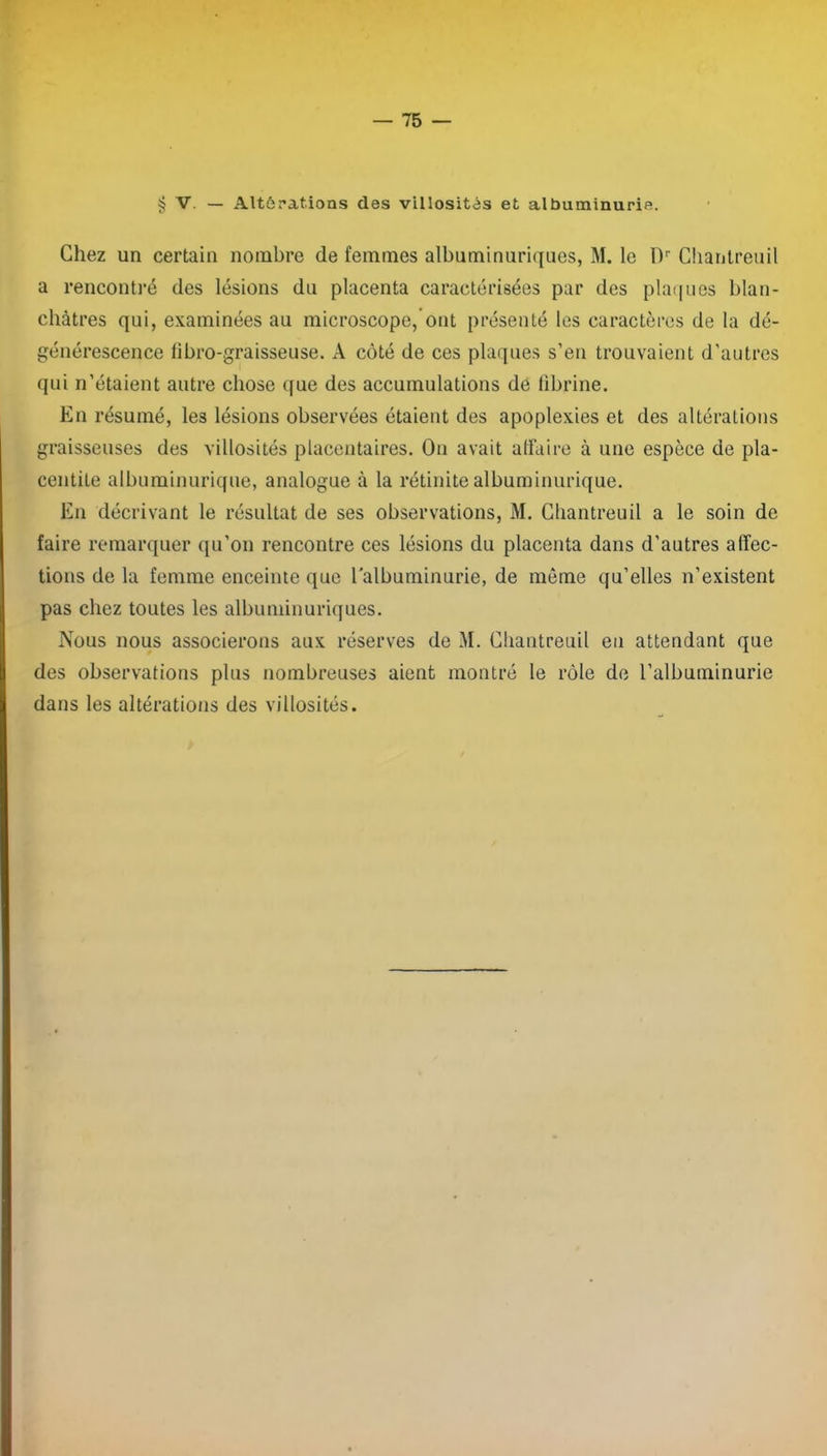 § V. - Altérations des villosités et albuminurie. Chez un certain nombre de femmes albuminuriques, M. le Dr Cliantreuil a rencontré des lésions du placenta caractérisées par des plaques blan- châtres qui, examinées au microscope, ont présenté les caractères de la dé- générescence fibro-graisseuse. A côté de ces plaques s’en trouvaient d’autres qui n’étaient autre chose que des accumulations de fibrine. En résumé, les lésions observées étaient des apoplexies et des altérations graisseuses des villosités placentaires. On avait affaire à une espèce de pla- centiLe albuminurique, analogue à la rétinite albuminurique. En décrivant le résultat de ses observations, M. Cliantreuil a le soin de faire remarquer qu’on rencontre ces lésions du placenta dans d’autres affec- tions de la femme enceinte que l'albuminurie, de même qu’elles n’existent pas chez toutes les albuminuriques. Nous nous associerons aux réserves de M. Cliantreuil en attendant que des observations plus nombreuses aient montré le rôle de l’albuminurie dans les altérations des villosités.