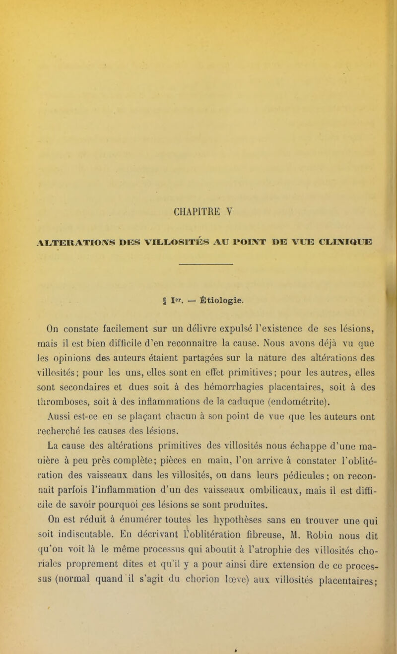 ALTERATIONS DES VIEEOS1TI2S AU l»OIXT DE VUE CLINIQUE § Ier. — Étiologie. On constate facilement sur un délivre expulsé l’existence de ses lésions, mais il est bien difficile d’en reconnaître la cause. Nous avons déjà vu que les opinions des auteurs étaient partagées sur la nature des altérations des villosités; pour les uns, elles sont en effet primitives; pour les autres, elles sont secondaires et dues soit à des hémorrhagies placentaires, soit à des thromboses, soit à des inflammations de la caduque (endométrite). Aussi est-ce en se plaçant chacun à son point de vue que les auteurs ont recherché les causes des lésions. La cause des altérations primitives des villosités nous échappe d’une ma- nière à peu près complète; pièces en main, l’on arrive à constater l’oblité- ration des vaisseaux dans les villosités, ou dans leurs pédicules ; on recon- naît parfois l’inflammation d’un des vaisseaux ombilicaux, mais il est diffi- cile de savoir pourquoi ces lésions se sont produites. On est réduit à énumérer toutes les hypothèses sans en trouver une qui soit indiscutable. En décrivant 1.’oblitération fibreuse, M. Robin nous dit qu’on voit là le môme processus qui aboutit à l’atrophie des villosités cho- riales proprement dites et qu’il y a pour ainsi dire extension de ce proces- sus (normal quand il s’agit du chorion lœve) aux villosités placentaires;