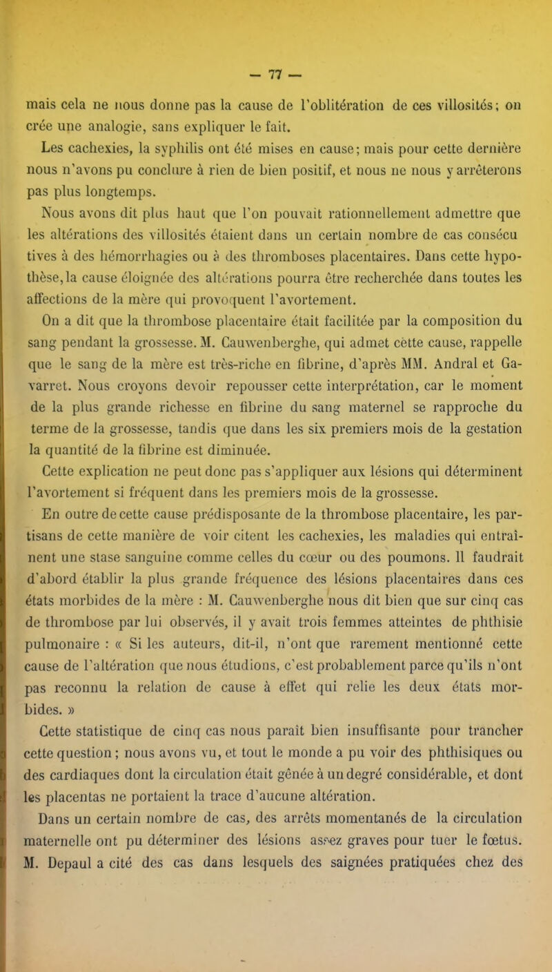 mais cela ne nous donne pas la cause de l’oblitération de ces villosités; on crée une analogie, sans expliquer le fait. Les cachexies, la syphilis ont été mises en cause; mais pour cette dernière nous n’avons pu conclure à rien de bien positif, et nous ne nous y arrêterons pas plus longtemps. Nous avons dit plus haut que l’on pouvait rationnellement admettre que les altérations des villosités étaient dans un certain nombre de cas consécu tives à des hémorrhagies ou à des thromboses placentaires. Dans cette hypo- thèse, la cause éloignée des altérations pourra être recherchée dans toutes les affections de la mère qui provoquent l’avortement. On a dit que la thrombose placentaire était facilitée par la composition du sang pendant la grossesse. 31. Cauwenberghe, qui admet cètte cause, rappelle que le sang de la mère est très-riche en fibrine, d’après MM. Andral et Ga- varret. Nous croyons devoir repousser cette interprétation, car le moment de la plus grande richesse en fibrine du sang maternel se rapproche du terme de la grossesse, tandis que dans les six premiers mois de la gestation la quantité de la fibrine est diminuée. Cette explication ne peut donc pas s’appliquer aux lésions qui déterminent l’avortement si fréquent dans les premiers mois de la grossesse. En outre de cette cause prédisposante de la thrombose placentaire, les par- tisans de cette manière de voir citent les cachexies, les maladies qui entraî- nent une stase sanguine comme celles du cœur ou des poumons. 11 faudrait d’abord établir la plus grande fréquence des lésions placentaires dans ces états morbides de la mère : M. Cauwenberghe nous dit bien que sur cinq cas de thrombose par lui observés, il y avait trois femmes atteintes de phthisie pulmonaire : « Si les auteurs, dit-il, n’ont que rarement mentionné cette cause de l’altération que nous étudions, c’est probablement parce qu’ils n’ont pas reconnu la relation de cause à effet qui relie les deux états mor- bides. » Cette statistique de cinq cas nous parait bien insuffisante pour trancher cette question ; nous avons vu, et tout le monde a pu voir des phthisiques ou des cardiaques dont la circulation était gênée à un degré considérable, et dont les placentas ne portaient la trace d’aucune altération. Dans un certain nombre de cas, des arrêts momentanés de la circulation maternelle ont pu déterminer des lésions asf'ez graves pour tuer le fœtus. M. Depaul a cité des cas dans lesquels des saignées pratiquées chez des