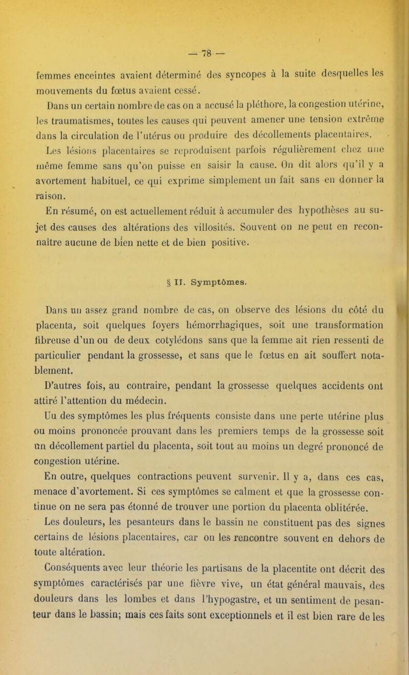 femmes enceintes avaient déterminé des syncopes à la suite desquelles les mouvements du fœtus avaient cessé. Dans un certain nombre de cas on a accusé la pléthore, la congestion utérine, les traumatismes, toutes les causes qui peuvent amener une tension extrême dans la circulation de l’utérus ou produire des décollements placentaires. Les lésions placentaires se reproduisent parfois régulièrement chez une même femme sans qu’on puisse en saisir la cause. On dit alors qu’il y a avortement habituel, ce qui exprime simplement un fait sans en donner la raison. En résumé, on est actuellement réduit à accumuler des hypothèses au su- jet des causes des altérations des villosités. Souvent on ne peut en recon- naître aucune de bien nette et de bien positive. | II. Symptômes. Dans un assez grand nombre de cas, on observe des lésions du côté du placenta, soit quelques foyers hémorrhagiques, soit une transformation fibreuse d’un ou de deux cotylédons sans que la femme ait rien ressenti de particulier pendant la grossesse, et sans que le fœtus en ait souffert nota- blement. D’autres fois, au contraire, pendant la grossesse quelques accidents ont attiré l’attention du médecin. Uu des symptômes les plus fréquents consiste dans une perte utérine plus ou moins prononcée prouvant dans les premiers temps de la grossesse soit un décollement partiel du placenta, soit tout au moins un degré prononcé de congestion utérine. En outre, quelques contractions peuvent survenir. Il y a, dans ces cas, menace d’avortement. Si ces symptômes se calment et que la grossesse con- tinue on ne sera pas étonné de trouver une portion du placenta oblitérée. Les douleurs, les pesanteurs dans le bassin ne constituent pas des signes certains de lésions placentaires, car on les rencontre souvent en dehors de toute altération. Conséquents avec leur théorie les partisans de la placentite ont décrit des symptômes caractérisés par une fièvre vive, un état général mauvais, des douleurs dans les lombes et dans l’hypogastre, et un sentiment de pesan- teur dans le bassin; mais ces faits sont exceptionnels et il est bien rare de les