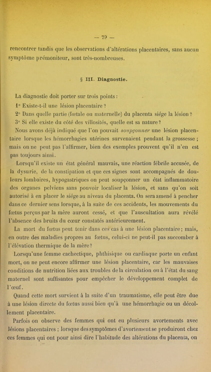 rencontrer tandis que les observations d’altérations placentaires, sans aucun symptôme prémoniteur, sont très-nombreuses. § III. Diagnostie. La diagnostie doit porter sur trois points : 1° Existe-t-il une lésion placentaire ? 2Ù Dans quelle partie (fœtale ou maternelle) du placenta siège la lésion? 3° Si elle existe du côté des villosités, quelle est sa nature? Nous avons déjà indiqué que l’on pouvait soupçonner une lésion placen- taire lorsque les hémorrhagies utérines survenaient pendant la grossesse ; mais on ne peut pas l’affirmer, bien des exemples prouvent qu’il n’en est pas toujours ainsi. Lorsqu’il existe un état général mauvais, une réaction fébrile accusée, de la dysurie, de la constipation et que ces signes sont accompagnés de dou- leurs lombaires, hypogastriques on peut soupçonner un état inflammatoire des organes pelviens sans pouvoir localiser la lésion, et sans qu’on soit autorisé à en placer le siégeait niveau du placenta. On sera amené à pencher dans ce dernier sens lorsque, à la suite de ces accidents, les mouvements du fœtus perçus par la mère auront cessé, et que l’auscultation aura révélé l’absence des bruits du cœur constatés antérieurement. La mort du fœtus peut tenir dans ces cas à une lésion placentaire; mais, en outre des maladies propres au fœtus, celui-ci ne peut-il pas succomber à l’élévation thermique de la mère? Lorsqu’une femme cachectique, phthisique ou cardiaque porte un enfant mort, on ne peut encore affirmer une lésion placentaire, car les mauvaises conditions de nutrition liées aux troubles delà circulation ou à l’état du sang maternel sont suffisantes pour empêcher le développement complet de l’œuf. Quand cette mort survient à la suite d’un traumatisme, elle peut être due à une lésion directe du fœtus aussi bien qu’à une hémorrhagie ou un décol- lement placentaire. Parfois on observe des femmes qui ont eu plusieurs avortements avec lésions placentaires ; lorsque des symptômes d’avortement se produiront chez ces femmes qui ont pour ainsi dire l’habitude des altérations du placenta, on
