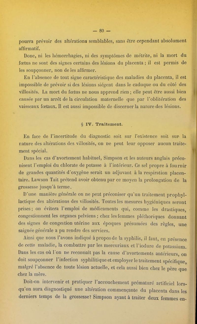 pourra prévoir des altérations semblables, sans être cependant absolument affirmatif. Donc, ni les hémorrhagies, ni des symptômes de métrite, ni la mort du fœtus ne sont des signes certains des lésions du placenta ; il est permis de les soupçonner, non de les affirmer. En l'absence de tout signe caractéristique des maladies du placenta, il est impossible de prévoir si des lésions siègent dans le caduque ou du côté des villosités. La mort du fœtus ne nous apprend rien ; elle peut être aussi bien causée par un arrêt de la circulation maternelle que par l'oblitération des vaisseaux fœtaux. Il est aussi impossible de discerner la nature des lésions. § IV. Traitement. En face de l’incertitude du diagnostic soit sur l’existence soit sur la rature des altérations des villosités, on ne peut leur opposer aucun traite- ment spécial. Dans les cas d’avortement habituel, Simpson et les auteurs anglais préco- nisent l’emploi du chlorate de potasse à l’intérieur. Ce sel propre à fournir de grandes quantités d’oxygène serait un adjuvant à la respiration placen- taire. Lawson Tait prétend avoir obtenu par ce moyen la prolongation de la grossesse jusqu’à terme. D’une manière générale on ne peut préconiser qu’un traitement prophyl- actique des altérations des villosités. Toutes les mesures hygiéniques seront prises; on évitera l’emploi de médicaments qui, comme les drastiques, congestionnent les organes pelviens ; chez les femmes pléthoriques donnant des signes de congestion utérine aux époques présumées des règles, une saignée générale a pu rendre des services. Ainsi que nous l’avons indiqué à propos de la syphilis, il faut, en présence de cette maladie, la combattre par les mercuriaux et l’iodure de potassium. Dans les cas où Ton ne reconnaît pas la cause d’avortements antérieurs, on doit soupçonner l’infection syphilitique et employer le traitement spécifique, malgré l’absence de toute lésion actuelle, et cela aussi bien chez le père que chez la mère. Doit-on intervenir et pratiquer l’accouchement prématuré artificiel lors- qu’on aura diagnostiqué une altération commençante du placenta dans les derniers temps de la grossesse? Simpson ayant à traiter deux femmes en-
