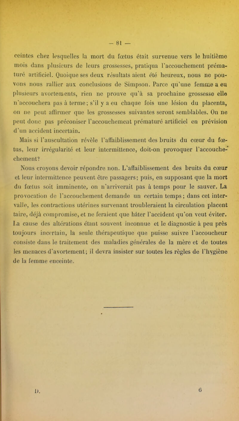 ceintes chez lesquelles la mort du fœtus était survenue vers le huitième mois dans plusieurs de leurs grossesses, pratiqua l’accouchement préma- turé artificiel. Quoique ses deux résultats aient été heureux, nous ne pou- vons nous rallier aux conclusions de Simpson. Parce qu’une femme a eu plusieurs avortements, rien ne prouve qu’à sa prochaine grossesse elle n’accouchera pas à terme ; s’il y a eu chaque fois une lésion du placenta, on ne peut affirmer que les grossesses suivantes seront semblables. On ne peut donc pas préconiser l’accouchement prématuré artificiel en prévision d’un accident incertain. Mais si l’auscultation révèle l’aflàiblissement des bruits du cœur du fœ- tus, leur irrégularité et leur intermittence, doit-on provoquer l’accouche- chement? Nous croyons devoir répondre non. L’affaiblissement des bruits du cœur et leur intermittence peuvent être passagers; puis, en supposant que la mort du fœtus soit imminente, on n’arriverait pas à temps pour le sauver. La provocation de l’accouchement demande un certain temps ; dans cet inter- valle, les contractions utérines survenant troubleraient la circulation placent taire, déjà compromise, et ne feraient que hâter l’accident qu’on veut éviter. La cause des altérations étant souvent inconnue et le diagnostic à peu près toujours incertain, la seule thérapeutique que puisse suivre l’accoucheur consiste dans le traitement des maladies générales de la mère et de toutes les menaces d’avortement; il devra insister sur toutes les règles de l’hygiène de la femme enceinte. 1). 6