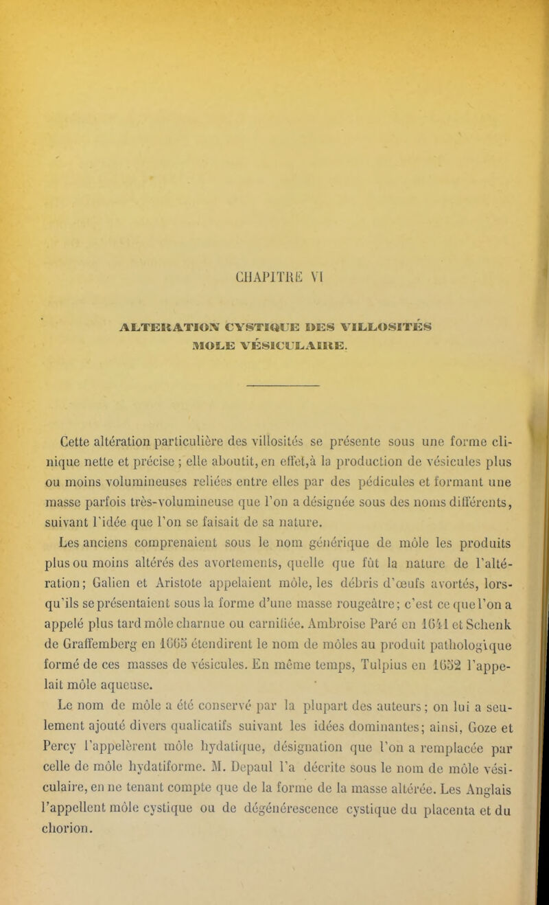 ALTEUATIOX CYSTIQUE I>ES VILLOSITES AI O LE VÉSICULAIRE. Cette altération particulière des villosités se présente sous une forme cli- nique nette et précise ; elle aboutit, en effet,à la production de vésicules plus ou moins volumineuses reliées entre elles par des pédicules et formant une masse parfois très-volumineuse que l’on a désignée sous des noms différents, suivant l’idée que l’on se faisait de sa nature. Les anciens comprenaient sous le nom générique de môle les produits plus ou moins altérés des avortements, quelle que fût la nature de l’alté- ration; Galien et Aristote appelaient môle, les débris d’œufs avortés, lors- qu’ils se présentaient sous la forme d’une masse rougeâtre; c’est ce que l’on a appelé plus tard môle charnue ou carnifiée. Ambroise Paré en 1641 et Schenk de Graffemberg en 1G65 étendirent le nom de môles au produit pathologique formé de ces masses de vésicules. En même temps, Tulpius en 1052 l’appe- lait môle aqueuse. Le nom de môle a été conservé par la plupart des auteurs ; on lui a seu- lement ajouté divers qualicatifs suivant les idées dominantes; ainsi, Goze et Percy l’appelèrent môle hydatique, désignation que l’on a remplacée par celle de môle hydatiforme. M. Depaul l’a décrite sous le nom de môle vési- culaire, en ne tenant compte que de la forme de la masse altérée. Les Anglais l’appellent môle cystique ou de dégénérescence cystique du placenta et du chorion.