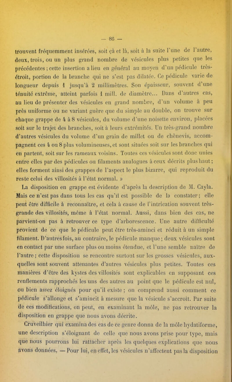 trouvent fréquemment insérées, soit cà et là, soit à la suite l’une de l'autre, deux, trois, ou un plus grand nombre de vésicules plus petites que les précédentes ; cette insertion a lieu en général au moyen d’un pédicule très- étroit, portion de la branche qui ne s’est pas dilatée. Ce pédicule varie de longueur depuis 1 jusqu’à 2 millimètres. Son épaisseur, souvent d’une ténuité extrême, atteint parfois 1 mil!, de diamètre... Dans d’autres cas, au lieu de présenter des vésicules en grand nombre, d’un volume à peu près uniforme ou ne variant guère que du simple au double, on trouve sur chaque grappe de 4 à 8 vésicules, du volume d’une noisette environ, placées soit sur le trajet des branches, soit à leurs extrémités. Un très-grand nombre d’autres vésicules du volume d’un grain de millet ou de cliènevis, accom- pagnent ces 4 ou 8 plus volumineuses, et sont situées soit sur les branches qui en partent, soit sur les rameaux voisins. Toutes ces vésicules sont donc unies entre elles par des pédicules ou filaments analogues à ceux décrits plushaut; elles forment ainsi des grappes de l’aspect le plus bizarre, qui reproduit du reste celui des villosités à l’état normal. » La disposition en grappe est évidente d’après la description de M. Cayla. Mais ce n’est pas dans tous les cas qu’il est possible de la constater; elle peut être difficile à reconnaître, et cela à cause de l’intrication souvent très- grande des villosités, même à l’état normal. Aussi, dans bien des cas, ne parvient-on pas à retrouver ce type d’arborescence. Une autre difficulté provient de ce que le pédicule peut être très-aminci et réduit à un simple filament. D’autres fois, au contraire, le pédicule manque; deux vésicules sont en contact par une surface plus ou moins étendue, et l’une semble naître de l’autre; cette disposition se rencontre surtout sur les grosses vésicules, aux- quelles sont souvent attenantes d’autres vésicules plus petites. Toutes ces manières d’être des kystes des villosités sont explicables en supposant ces renflements rapprochés les uns des autres au point que le pédicule est nul, ou bien assez éloignés pour qu’il existe ; on comprend aussi comment ce pédicule s’allonge et s’amincit à mesure que la vésicule s’accroît. Par suite de ces modifications, on peut, en examinant la môle, ne pas retrouver la disposition en grappe que nous avons décrite. Cruveilhier qui examina des cas de ce genre donna de la môle liydatiforme, une description s’éloignant de celle que nous avons prise pour type, mais que nous pourrons lui rattacher après les quelques explications que nous avons données. — Pour lui, en effet, les vésicules n’affectent pas la disposition