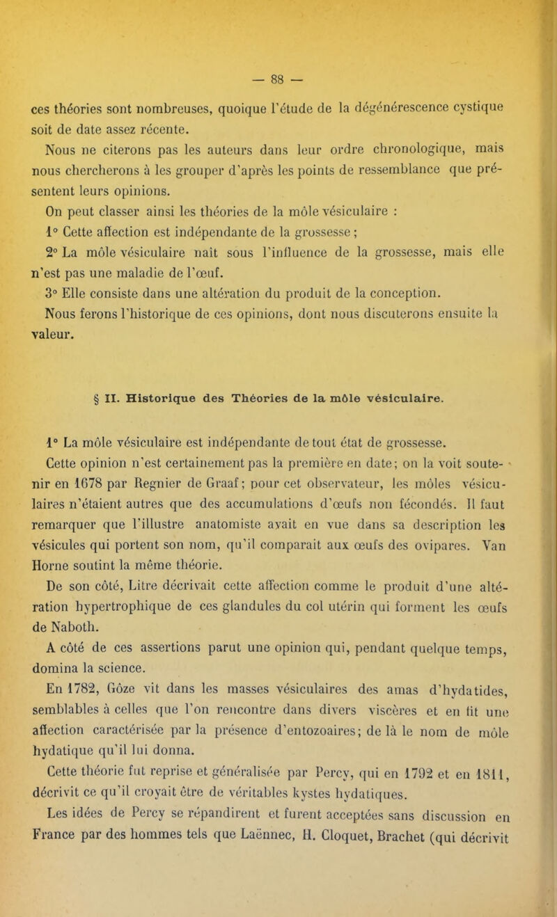 ces théories sont nombreuses, quoique l’étude de la dégénérescence cystique soit de date assez récente. Nous ne citerons pas les auteurs dans leur ordre chronologique, mais nous chercherons à les grouper d’après les points de ressemblance que pré- sentent leurs opinions. On peut classer ainsi les théories de la môle vésiculaire : 1° Cette affection est indépendante de la grossesse ; 2° La môle vésiculaire naît sous l’influence de la grossesse, mais elle n’est pas une maladie de l’œuf. 3° Elle consiste dans une altération du produit de la conception. Nous ferons l’historique de ces opinions, dont nous discuterons ensuite la valeur. § II. Historique des Théories de la môle vésiculaire. 1° La môle vésiculaire est indépendante de tout état de grossesse. Cette opinion n’est certainement pas la première en date; on la voit soute- nir en 1678 par Regnier de Graaf ; pour cet observateur, les môles vésicu- laires n’étaient autres que des accumulations d’œufs non fécondés. 11 faut remarquer que l’illustre anatomiste avait en vue dans sa description les vésicules qui portent son nom, qu’il comparait aux œufs des ovipares. Van Horne soutint la même théorie. De son côté, Litre décrivait cette affection comme le produit d’une alté- ration hypertrophique de ces glandules du col utérin qui forment les œufs de Naboth. A côté de ces assertions parut une opinion qui, pendant quelque temps, domina la science. En 1782, Gôze vit dans les masses vésiculaires des amas d’hvdatides, semblables à celles que l’on rencontre dans divers viscères et en lit une affection caractérisée parla présence d’entozoaires; de là le nom de môle hydatique qu'il lui donna. Cette théorie fut reprise et généralisée par Percv, qui en 1792 et en 1811, décrivit ce qu’il croyait être de véritables kystes hydatiques. Les idées de Percy se répandirent et furent acceptées sans discussion en France par des hommes tels que Laënnec, H. Cloquet, Brachet (qui décrivit