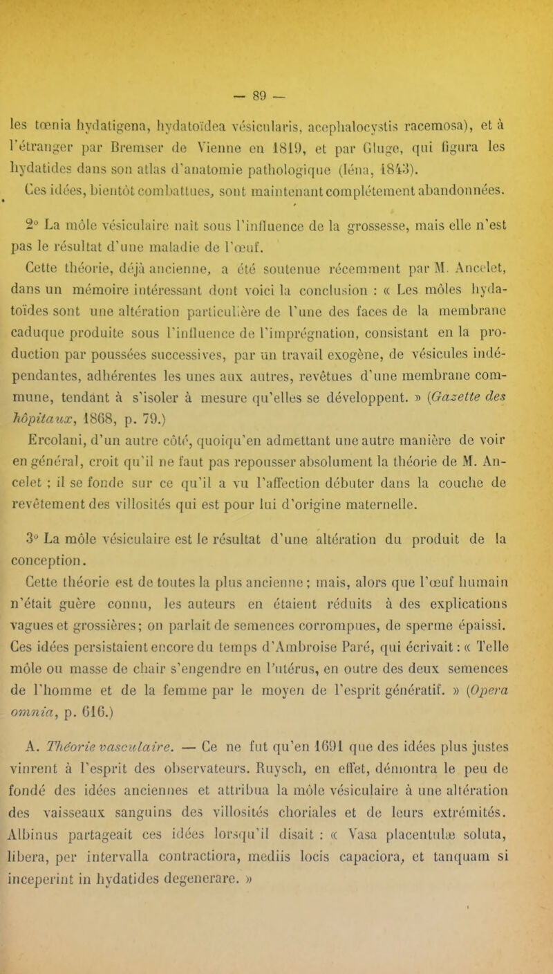 les tœnia hydatigena, hydatoïdea vésicularis, aceplialocvstis racemosa), et à l'étranger par Bremser de Vienne en 1819, et par Gluge, qui figura les liydatides dans son atlas d’anatomie pathologique (Iéna, 1843). Ces idées, bientôt combattues, sont maintenant complètement abandonnées. 2° La môle vésiculaire naît sous l’influence de la grossesse, mais elle n’est pas le résultat d’une maladie de l’œuf. Cette théorie, déjà ancienne, a été soutenue récemment par M. Ancelet, dans un mémoire intéressant dont voici la conclusion : « Les môles liyda- toides sont une altération particulière de l’une des laces de la membrane caduque produite sous l’influence de l’imprégnation, consistant en la pro- duction par poussées successives, par un travail exogène, de vésicules indé- pendantes, adhérentes les unes aux autres, revêtues d’une membrane com- mune, tendant à s’isoler à mesure qu’elles se développent. » (Gazette des hôpitaux, 18G8, p. 79.) Ercolani, d’un autre côté, quoiqu’en admettant une autre manière de voir en général, croit qu’il ne faut pas repousser absolument la théorie de M. An- celet ; il se fonde sur ce qu’il a vu l’affection débuter dans la couche de revêtement des villosités qui est pour lui d’origine maternelle. 3° La môle vésiculaire est le résultat d’une altération du produit de la conception. Cette théorie est de toutes la plus ancienne ; mais, alors que l’œuf humain n’était guère connu, les auteurs en étaient réduits à des explications vagues et grossières; on parlait de semences corrompues, de sperme épaissi. Ces idées persistaient encore du temps d’Ambroise Paré, qui écrivait: « Telle môle ou masse de chair s’engendre en l’utérus, en outre des deux semences de l’homme et de la femme par le moyen de l’esprit génératif. » (Opéra omnia, p. GIC.) A. Théorie vasculaire. — Ce ne fut qu’en 1691 que des idées plus justes vinrent à l’esprit des observateurs. Ruyscli, en elfet, démontra le peu de fondé des idées anciennes et attribua la môle vésiculaire à une altération des vaisseaux sanguins des villosités choriales et de leurs extrémités. Albinus partageait ces idées lorsqu’il disait : « Yasa placentulæ soluta, libéra, per intervalla contractiora, mediis locis capaciora, et tanquam si inceperint in hydatides degenerare. »