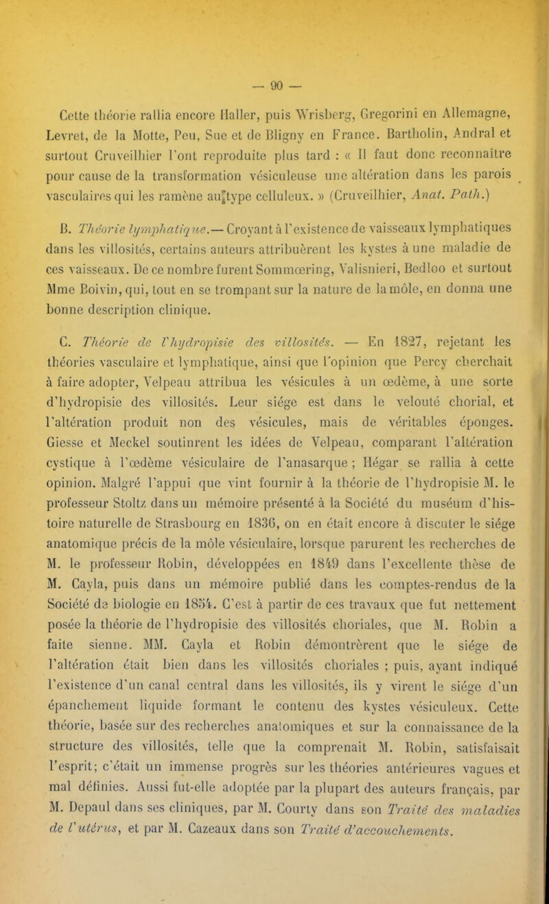 Cette théorie rallia encore Haller, puis Wrisberg, Gregorini en Allemagne, Levret, de la Motte, Peu, Sue et de Bligny en France. Bartliolin, Andral et surtout Cruveilliier Font reproduite plus tard : « Il faut donc reconnaître pour cause de la transformation vésiculeuse une altération dans les parois vasculaires qui les ramène aiqtype celluleux. » (Cruveilliier, Anat. Path.) B. Théorie lymphatique.— Croyant à l’existence de vaisseaux lymphatiques dans les villosités, certains auteurs attribuèrent les kvstes aune maladie de ces vaisseaux. De ce nombre furent Sommœring, Valisnieri, Bcdloo et surtout Mme Boivin,qui, tout en se trompant sur la nature de la môle, en donna une bonne description clinique. C. Théorie de Vhydropisie des villosités. — En 1827, rejetant les théories vasculaire et lymphatique, ainsi que l'opinion que Percy cherchait à faire adopter, Velpeau attribua les vésicules à un œdème, à une sorte d’hydropisie des villosités. Leur siège est dans le velouté chorial, et l’altération produit non des vésicules, mais de véritables éponges. Giesse et Meckel soutinrent les idées de Velpeau, comparant l’altération cystique à l’œdème vésiculaire de l’anasarque ; Iiégar se rallia à cette opinion. Malgré l’appui que vint fournir à la théorie de l’hydropisie M. le professeur Stoltz dans un mémoire présenté à la Société du muséum d’his- toire naturelle de Strasbourg en 183G, on en était encore à discuter le siège anatomique précis de la môle vésiculaire, lorsque parurent les recherches de M. le professeur Kobin, développées en 181-9 dans l’excellente thèse de M. Cavla, puis dans un mémoire publié dans les comptes-rendus de la Société de biologie en 1854. C’est à partir de ces travaux que fut nettement posée la théorie de l’hydropisie des villosités choriales, que M. Robin a faite sienne. MM. Cayla et Robin démontrèrent que le siège de l’altération était bien dans les villosités choriales ; puis, ayant indiqué l’existence d’un canal central dans les villosités, ils y virent le siège d’un épanchement liquide formant le contenu des kystes vésiculeux. Cette théorie, basée sur des recherches anaiomiques et sur la connaissance de la structure des villosités, telle que la comprenait M. Robin, satisfaisait l’esprit; c’était un immense progrès sur les théories antérieures vagues et mal délinies. Aussi fut-elle adoptée par la plupart des auteurs français, par M. Depaul dans ses cliniques, par M. Courty dans son Traité des maladies de l'utérus, et par M. Cazeaux dans son Traité d’accouchements.