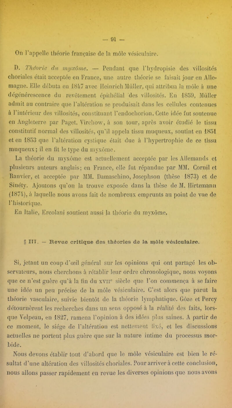 On l'appelle théorie française de la môle vésiculaire. D. Théorie du myxome. — Pendant que l’hydropisie des villosités choriales était acceptée en France, une autre théorie se faisait jour en Alle- magne. Elle débuta en 18i7 avec Heinrich Müller, qui attribua la môle à une dégénérescence du revêtement épithélial des villosités. En 1859, Müller admit au contraire que l’altération se produisait dans les cellules contenues à l’intérieur des villosités, constituant l’endoehorion. Cette idée fut soutenue en Angleterre par Paget. Virchow, à son tour, après avoir étudié le tissu constitutif normal des villosités, qu’il appela tissu muqueux, soutint en 1851 et en 1853 que l’altération cystique était due à l’hypertrophie de ce tissu muqueux; il en lit le type du myxome. La théorie du myxome est actuellement acceptée par les Allemands et plusieurs auteurs anglais; en France, elle fut répandue par MM. Corail et Ram ier, et acceptée par MM. Damaschino, Josephson (thèse 1873) et de Sinéty. Ajoutons qu’on la trouve exposée dans la thèse de M. Hirtzmann (1871), à laquelle nous avons fait de nombreux emprunts au point de vue de l’historique. En Italie, Ercolani soutient aussi la théorie du myxome. | ITT. — Revue critique des théories de 1a, môle vésiculaire. Si, jetant un coup d’œil général sur les opinions qui ont partagé les ob- servateurs, nous cherchons à rétablir leur ordre chronologique, nous voyons que ce n’est guère qu’à la lin du xvne siècle que l’on commença à se faire une idée un peu précise de la môle vésiculaire. C’est alors que parut la théorie vasculaire, suivie bientôt de la théorie lymphatique. Gôze et Percy détournèrent les recherches dans un sens opposé à la réalité des faits, lors- que Velpeau, en 1827, ramena l’opinion à des idées plus saines. A partir de ce moment, le siège de l’altération est nettement lixé, et les discussions actuelles ne portent plus guère que sur la nature intime du processus mor- bide. Nous devons établir tout d’abord que le môle vésiculaire est bien le ré- sultat d’une altération des villosités choriales. Pour arriver à cette conclusion, nous allons passer rapidement en revue les diverses opinions que nous avons