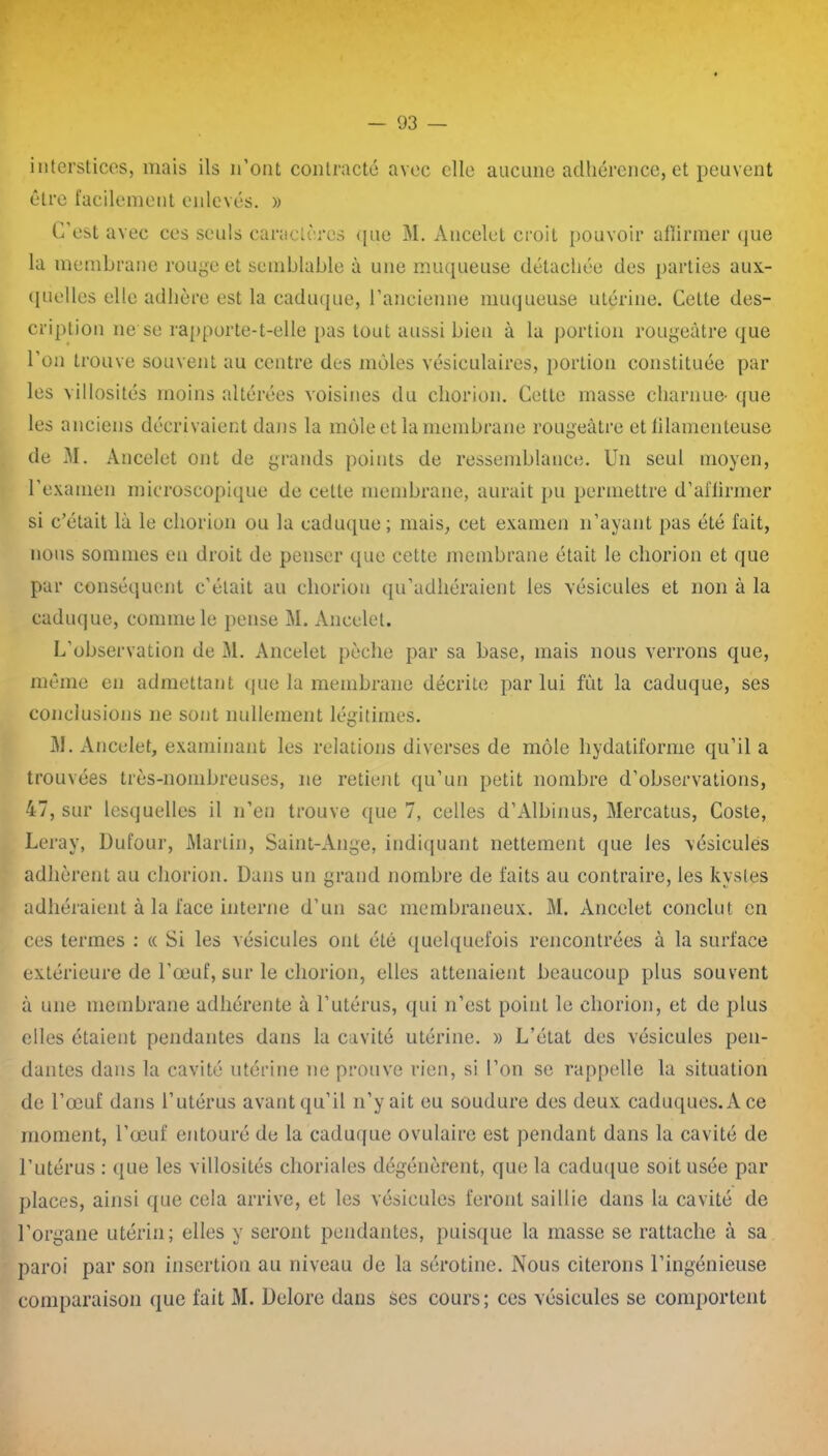 interstices, mais ils n’ont contracté avec elle aucune adhérence, et peuvent être facilement enlevés. » C'est avec ces seuls caractères que M. Ancelet croit pouvoir afîirmer <jue la membrane rouge et semblable à une muqueuse détachée des parties aux- quelles elle adhère est la caduque, l’ancienne muqueuse utérine. Cette des- cription ne se rapporte-t-elle pas tout aussi bien à la portion rougeâtre que l’on trouve souvent au centre des moles vésiculaires, portion constituée par les villosités moins altérées voisines du chorion. Cette masse charnue- que les anciens décrivaient dans la môle et la membrane rougeâtre et filamenteuse de M. Ancelet ont de grands points de ressemblance. Un seul moyen, l’examen microscopique de celte membrane, aurait pu permettre d’affirmer si c’était là le chorion ou la caduque; mais, cet examen n’ayant pas été fait, nous sommes en droit de penser que cette membrane était le chorion et que par conséquent c’était au chorion qu’adhéraient les vésicules et non à la caduque, comme le pense M. Ancelet. L’observation de M. Ancelet pèche par sa base, mais nous verrons que, même en admettant que la membrane décrite par lui fût la caduque, ses conclusions ne sont nullement légitimes. M. Ancelet, examinant les relations diverses de môle hydatiforme qu’il a trouvées très-nombreuses, ne retient qu’un petit nombre d’observations, 47, sur lesquelles il n’en trouve que 7, celles d’Albinus, Mercatus, Coste, Leray, Dufour, Martin, Saint-Ange, indiquant nettement que les vésicules adhèrent au chorion. Dans un grand nombre de faits au contraire, les kystes adhéraient à la face interne d’un sac membraneux. M. Ancelet conclut en ces termes : « Si les vésicules ont été quelquefois rencontrées à la surface extérieure de l’œuf, sur le chorion, elles attenaient beaucoup plus souvent à une membrane adhérente à l’utérus, qui n’est point le chorion, et de plus elles étaient pendantes dans la cavité utérine. » L’état des vésicules pen- dantes dans la cavité utérine ne prouve rien, si l’on se rappelle la situation de l’œuf dans l’utérus avant qu’il n’y ait eu soudure des deux caduques. A ce moment, l’œuf entouré de la caduque ovulaire est pendant dans la cavité de l’utérus : que les villosités choriales dégénèrent, que la caduque soit usée par places, ainsi que cela arrive, et les vésicules feront saillie dans la cavité de l’organe utérin; elles y seront pendantes, puisque la masse se rattache à sa paroi par son insertion au niveau de la sérotine. Nous citerons l’ingénieuse comparaison que fait M. Delore dans ses cours; ces vésicules se comportent