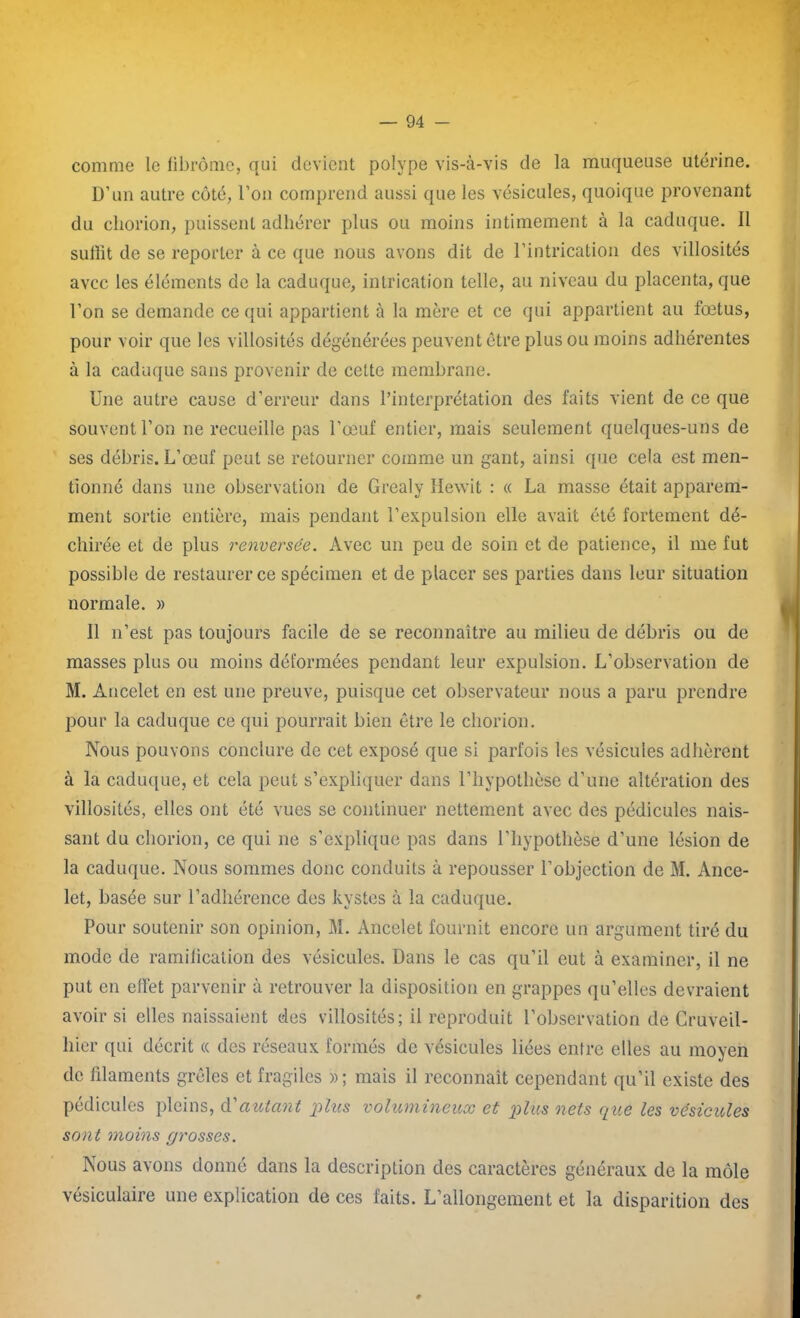 comme le fibrome, qui devient polype vis-à-vis de la muqueuse utérine. D’un autre côté, l’on comprend aussi que les vésicules, quoique provenant du chorion, puissent adhérer plus ou moins intimement à la caduque. Il suffit de se reporter à ce que nous avons dit de l’intrication des villosités avec les éléments de la caduque, intrication telle, au niveau du placenta, que l’on se demande ce qui appartient à la mère et ce qui appartient au fœtus, pour voir que les villosités dégénérées peuvent être plus ou moins adhérentes à la caduque sans provenir de celte membrane. Une autre cause d’erreur dans l’interprétation des faits vient de ce que souvent l’on ne recueille pas l’œuf entier, mais seulement quelques-uns de ses débris. L’œuf peut se retourner comme un gant, ainsi que cela est men- tionné dans une observation de Grealy Hewit : « La masse était apparem- ment sortie entière, mais pendant l’expulsion elle avait été fortement dé- chirée et de plus renversée. Avec un peu de soin et de patience, il me fut possible de restaurer ce spécimen et de placer ses parties dans leur situation normale. » Il n’est pas toujours facile de se reconnaître au milieu de débris ou de masses plus ou moins déformées pendant leur expulsion. L’observation de M. Àucelet en est une preuve, puisque cet observateur nous a paru prendre pour la caduque ce qui pourrait bien être le chorion. Nous pouvons conclure de cet exposé que si parfois les vésicules adhèrent à la caduque, et cela peut s’expliquer dans l’hypothèse d’une altération des villosités, elles ont été vues se continuer nettement avec des pédicules nais- sant du chorion, ce qui 11e s’explique pas dans l’hypothèse d’une lésion de la caduque. Nous sommes donc conduits à repousser l’objection de M. Ance- let, basée sur l’adhérence des kystes à la caduque. Pour soutenir son opinion, M. Ancelet fournit encore un argument tiré du mode de ramification des vésicules. Dans le cas qu’il eut à examiner, il ne put en effet parvenir à retrouver la disposition en grappes qu’elles devraient avoir si elles naissaient des villosités; il reproduit l’observation de Cruveil- liier qui décrit « des réseaux formés de vésicules liées entre elles au moyen de filaments grêles et fragiles »; mais il reconnaît cependant qu’il existe des pédicules pleins, d'autant plus volumineux et plus nets que les vésicules sont moins grosses. Nous avons donné dans la description des caractères généraux de la môle vésiculaire une explication de ces faits. L’allongement et la disparition des