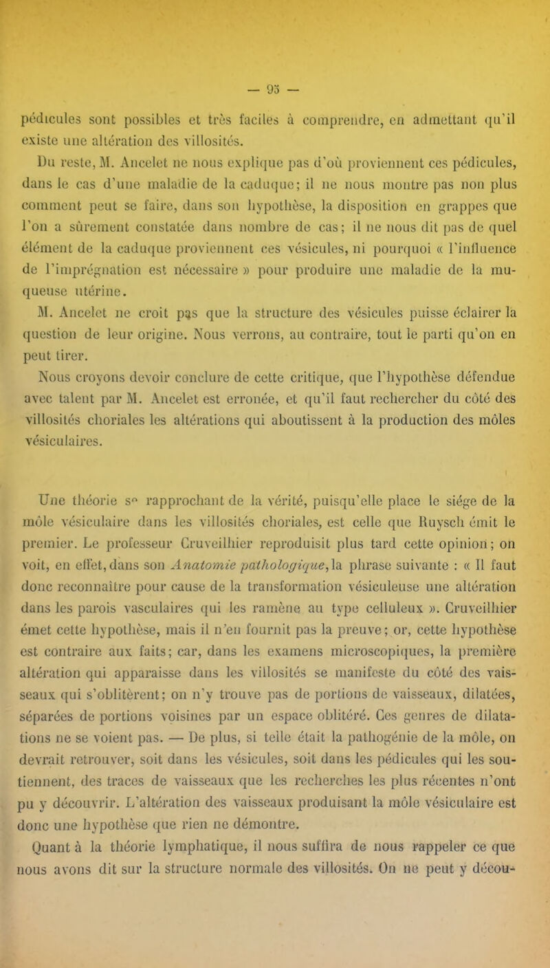 — 93 — pédicules sont possibles et très faciles à comprendre, en admettant qu’il existe une altération des villosités. Du reste, M. Ancelet ne nous explique pas d’où proviennent ces pédicules, dans le cas d’une maladie de la caduque; il ne nous montre pas non plus comment peut se faire, dans son hypothèse, la disposition en grappes que l’on a sûrement constatée dans nombre de cas; il ne nous dit pas de quel élément de la caduque proviennent ces vésicules, ni pourquoi « l'influence de l’imprégnation est nécessaire » pour produire une maladie de la mu- queuse utérine. M. Ancelet ne croit pas que la structure des vésicules puisse éclairer la question de leur origine. Nous verrons, au contraire, tout le parti qu’on en peut tirer. Nous croyons devoir conclure de cette critique, que l’hypothèse défendue avec talent par M. Ancelet est erronée, et qu’il faut rechercher du côté des villosités choriales les altérations qui aboutissent à la production des môles vésiculaires. Une théorie s° rapprochant de la vérité, puisqu’elle place le siège de la môle vésiculaire dans les villosités choriales, est celle que Ruysch émit le premier. Le professeur Cruveilhier reproduisit plus tard cette opinion; on voit, en eflèt,dans son Anatomie -pathologique,1a phrase suivante : « 11 faut donc reconnaître pour cause de la transformation vésieuleuse une altération dans les parois vasculaires qui les ramène au type celluleux ». Cruveilhier émet cette hypothèse, mais il n’en fournit pas la preuve; or, cette hypothèse est contraire aux faits; car, dans les examens microscopiques, la première altération qui apparaisse dans les villosités se manifeste du côté des vais- seaux qui s’oblitèrent; on n’y trouve pas de portions de vaisseaux, dilatées, séparées de portions voisines par un espace oblitéré. Ces genres de dilata- tions ne se voient pas. — De plus, si telle était la pathogénie de la môle, on devrait retrouver, soit dans les vésicules, soit dans les pédicules qui les sou- tiennent, des traces de vaisseaux que les recherches les plus récentes n’ont pu y découvrir. L’altération des vaisseaux produisant la môle vésiculaire est donc une hypothèse que rien ne démontre. Quant à la théorie lymphatique, il nous suffira de nous rappeler ce que nous avons dit sur la structure normale des villosités. On ne peut y décou-