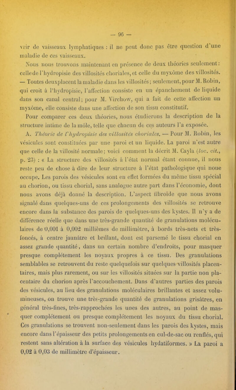 vi'ir de vaisseaux lymphatiques : il ne peut donc pas être question d’une maladie de ces vaisseaux. Nous nous trouvons maintenant en présence de deux théories seulement : cellede l’hydropisie des villosités choriales,et celle du myxome des villosités. — Toutes deuxplacent la maladie dans les villosités ; seulement, pour M. Robin, qui croit à l’hydropisie, l’alléction consiste en un épanchement de liquide dans son canal central; pour M. Virchow, qui a fait de cette affection un myxome, elle consiste dans une alfection de son tissu constitutif. Pour comparer ces deux théories, nous étudierons la description de la structure intime de la môle, telle que chacun de ces auteurs l’a exposée. A. Théorie de Vhydropisie des villosités choriales. — Pour M. Robin, les vésicules sont constituées par une paroi et un liquide. La paroi n’est autre que celle de la villosité normale; voici comment la décrit M. Cayla (loc. cit., p. 23) : « La structure des villosités à l’état normal étant connue, il nous reste peu de chose à dire de leur structure à l’état pathologique qui noue occupe. Les parois des vésicules sont en effet formées du même tissu spécial au chorion, ou tissu chorial, sans analogue autre part dans l’économie, dont nous avons déjà donné la description. L’aspect iibroïde que nous avons signalé dans quelques-uns de ces prolongements des villosités se retrouve encore dans la substance des parois de quelques-uns des kystes. Il n’y a de différence réelle que dans une très-grande quantité de granulations molécu- laires de 0,001 à 0,002 millièmes de millimètre, à bords très-nets et très- foncés, à centre jaunâtre et brillant, dont est parsemé le tissu chorial en assez grande quantité, dans un certain nombre d’endroits, pour masquer presque complètement les noyaux propres à ce tissu. Des granulations semblables se retrouvent du reste quelquefois sur quelques villosités placen- taires, mais plus rarement, ou sur les villosités situées sur la partie non pla- centaire du chorion après l’accouchement. Dans d’autres parties des parois des vésicules, au lieu des granulations moléculaires brillantes et assez volu- mineuses, on trouve une très-grande quantité de granulations grisâtres, en général très-fines, très-rapprochées les unes des autres, au point de mas- quer complètement ou presque complètement les noyaux du tissu chorial. Ces granulations se trouvent non-seulement dans les parois des kystes, mais encore dans l’épaisseur des petits prolongements en cul-de-sac ou renflés, qui restent sans altération à la surface des vésicules hy datif ormes. » La paroi a 0,02 à 0,03 de millimètre d’épaisseur.