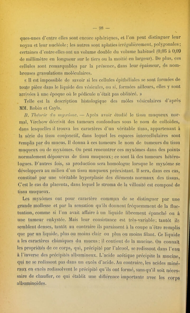ques-unes d'entre elles sont encore sphériques, et l’on peut distinguer leur noyau et leur nucléole; les autres sont aplaties irrégulièrement, polygonales; certaines d’entre elles ont un volume double du volume habituel (0,0o à 0,09 de millimètre en longueur sur le tiers ou la moitié en largeur). De plus, ces cellules sont remarquables par la présence, dans leur épaisseur, de nom- breuses granulations moléculaires. « Il est impossible de savoir si les cellules épithéliales se sont formées de toute pièce dans le liquide des vésicules, ou si, formées ailleurs, elles y sont arrivées à une époque où le pédicule n’était pas oblitéré. » Telle est la description histologique des môles vésiculaires d’après MM. llobin et Cayla. B. Théorie du myxome. — Après avoir étudié le tissu muqueux nor- mal, Virchow décrivit des tumeurs confondues sous le nom de colloïdes, dans lesquelles il trouva les caractères d’un véritable tissu, appartenant à la série du tissu conjonctif, dans lequel les espaces intercellulaires sont remplis par du mucus. Il donna à ces tumeurs le nom de tumeurs du tissu muqueux ou de myxomes. On peut rencontrer ces myxomes dans des points normalement dépourvus de tissu muqueux; ce sont là des tumeurs hétéro- logues. D’autres fois, sa production sera homologue lorsque le myxome se développera au milieu d’un tissu muqueux préexistant. Il sera, dans ces cas, constitué par une véritable hyperplasie des éléments normaux des tissus. C’est le cas du placenta, dans lequel le stroma de la villosité est composé de tissu muqueux. Les myxomes ont pour caractère commun de se distinguer par une grande mollesse et par la sensation qu’ils donnent fréquemment de la fluc- tuation, comme si l’on avait affaire à un liquide librement épanché ou à une tumeur enkystée. Mais leur consistance est très-variable ; tantôt ils semblent denses, tantôt au contraire ils paraissent à la coupe n’être remplis que par un liquide, plus ou moins clair ou plus ou moins filant. Ce liquide a les caractères chimiques du mucus; il contient de la mucine. On connaît les propriétés de ce corps, qui, précipité par l’alcool, se redissout dans l’eau à l’inverse des précipités albumineux. L’acide acétique précipite la mucine, qui ne se redissout pas dans un excès d’acide. Au contraire, les acides miné- raux en excès redissolvent le précipité qu’ils ont formé, sans qu’il soit néces- saire de chauffer, ce qui établit une dillérence importante avec les corps albuminoïdes.