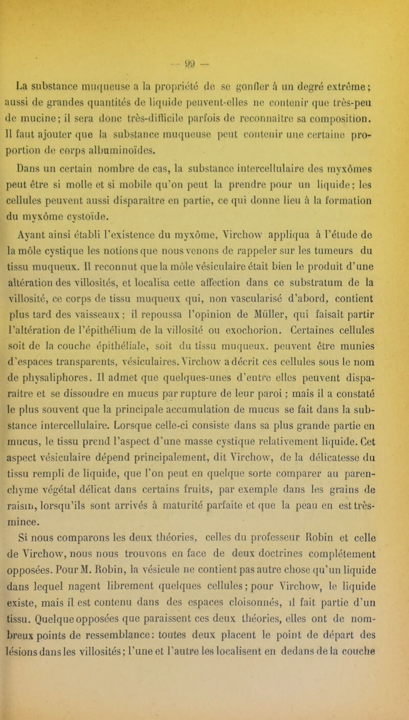 La substance muqueuse a la propriété do se goniler à un degré extrême; aussi de grandes quantités de liquide peuvent-elles ne contenir que très-peu de mucine; il sera donc très-dilïicile parfois de reconnaître sa composition. Il faut ajouter que la substance muqueuse peut contenir une certaine pro- portion de corps albuminoïdes. Dans un certain nombre de cas, la substance intercellulaire des myxomes peut être si molle et si mobile qu’on peut la prendre pour un liquide; les cellules peuvent aussi disparaître en partie, ce qui donne lieu à la formation du myxome cystoïde. Ayant ainsi établi l’existence du myxome, Virchow appliqua à l’étude de la môle cystique les notions que nous venons de rappeler sur les tumeurs du tissu muqueux. 11 reconnut que la môle vésiculaire était bien le produit d’une altération des villosités, et localisa cette affection dans ce substratum de la villosité, ce corps de tissu muqueux qui, non vascularisé d’abord, contient plus tard des vaisseaux ; il repoussa l’opinion de Müller, qui faisait partir l’altération de l’épithélium de la villosité ou exochorion. Certaines cellules soit de la couche épithéliale, soit du tissu muqueux, peuvent être munies d’espaces transparents, vésiculaires. Virchow a décrit ces cellules sous le nom de physaliphores. Il admet que quelques-unes d’entre elles peuvent dispa- raître et se dissoudre en mucus par rupture de leur paroi ; mais il a constaté le plus souvent que la principale accumulation de mucus se fait dans la sub- stance intercellulaire. Lorsque celle-ci consiste dans sa plus grande partie en mucus, le tissu prend l’aspect d’une masse cystique relativement liquide. Cet aspect vésiculaire dépend principalement, dit Virchow, de la délicatesse du tissu rempli de liquide, que l’on peut en quelque sorte comparer au paren- chyme végétal délicat dans certains fruits, par exemple dans les grains de raisin, lorsqu’ils sont arrivés à maturité parfaite et que la peau en est très- mince. Si nous comparons les deux théories, celles du professeur Robin et celle de Virchow, nous nous trouvons en face de deux doctrines complètement opposées. PourM. Robin, la vésicule ne contient pas autre chose qu’un liquide dans lequel nagent librement quelques cellules ; pour Virchow, le liquide existe, mais il est contenu dans des espaces cloisonnés, il fait partie d’un tissu. Quelque opposées que paraissent ces deux théories, elles ont de nom- breux points de ressemblance: toutes deux placent le point de départ des lésions dans les villosités; l’une et l’autre les localisent en dedans de la couche