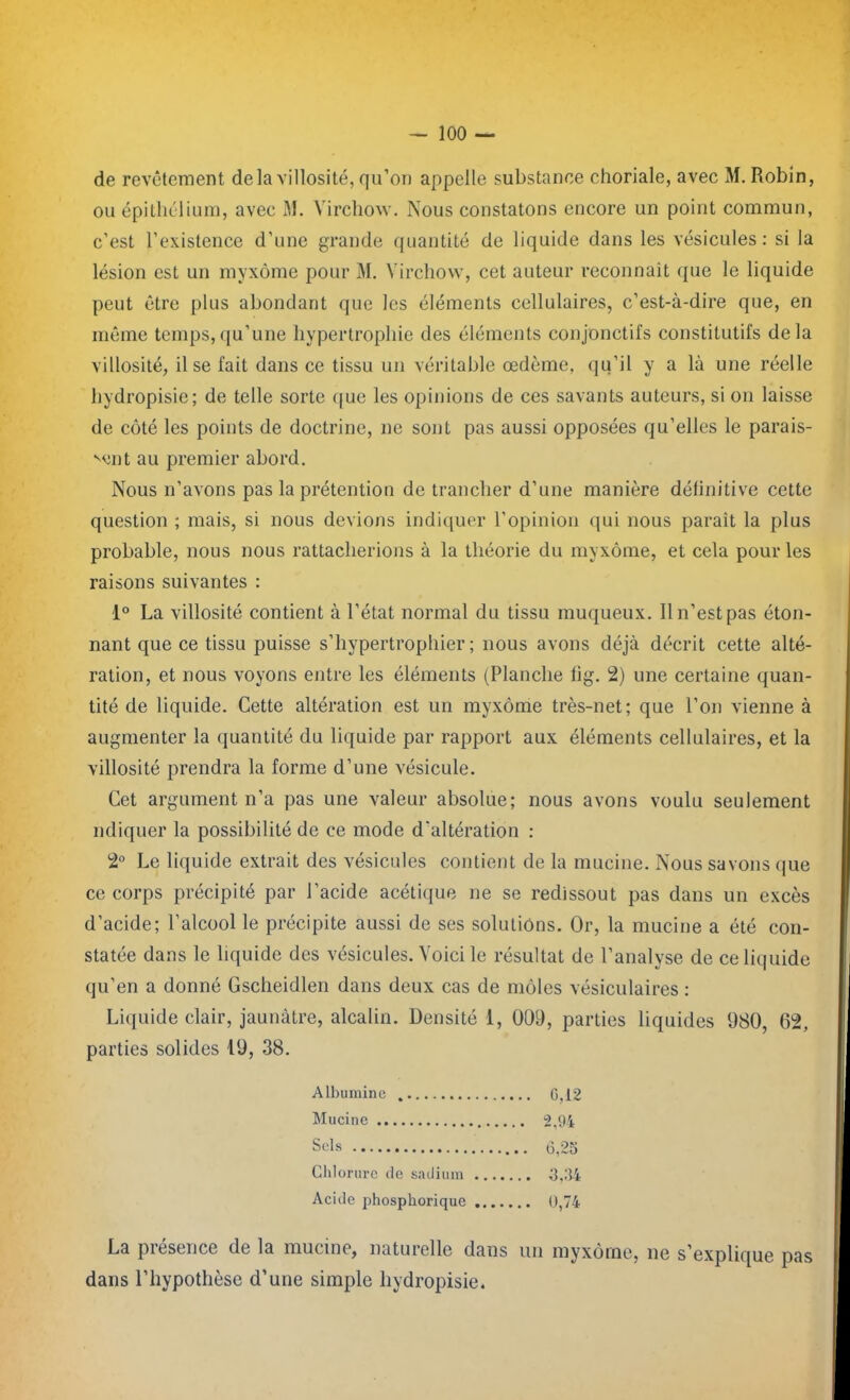 de revêtement delà villosité, qu’on appelle substance choriale, avec M. Robin, ou épithélium, avec M. Virchow. Nous constatons encore un point commun, c’est l’existence d’une grande quantité de liquide dans les vésicules: si la lésion est un myxome pour M. Virchow, cet auteur reconnaît que le liquide peut être plus abondant que les éléments cellulaires, c’est-à-dire que, en même temps,qu’une hypertrophie des éléments conjonctifs constitutifs delà villosité, il se fait dans ce tissu un véritable œdème, qu’il y a là une réelle hydropisie; de telle sorte que les opinions de ces savants auteurs, si on laisse de côté les points de doctrine, ne sont pas aussi opposées qu’elles le parais- sent au premier abord. Nous n’avons pas la prétention de trancher d’une manière définitive cette question ; mais, si nous devions indiquer l’opinion qui nous parait la plus probable, nous nous rattacherions à la théorie du myxome, et cela pour les raisons suivantes : 1° La villosité contient à l’état normal du tissu muqueux. Il n’est pas éton- nant que ce tissu puisse s’hypertrophier ; nous avons déjà décrit cette alté- ration, et nous voyons entre les éléments (Planche lîg. 2) une certaine quan- tité de liquide. Cette altération est un myxome très-net; que l’on vienne à augmenter la quantité du liquide par rapport aux éléments cellulaires, et la villosité prendra la forme d’une vésicule. Cet argument n’a pas une valeur absolue; nous avons voulu seulement ndiquer la possibilité de ce mode d'altération : 2° Le liquide extrait des vésicules contient de la mucine. Nous savons que ce corps précipité par l’acide acétique ne se redissout pas dans un excès d’acide; l’alcool le précipite aussi de ses solutions. Or, la mucine a été con- statée dans le liquide des vésicules. Voici le résultat de l’analyse de ce liquide qu’en a donné Gscheidlen dans deux cas de môles vésiculaires : Liquide clair, jaunâtre, alcalin. Densité 1, 009, parties liquides 980, 62, parties solides 19, 38. La piesence de la mucine, naturelle dans un myxome, ne s’explique pas dans l’hypothèse d’une simple hydropisie. Albumine Mucine Sels Chlorure de sadium Acide phospkorique