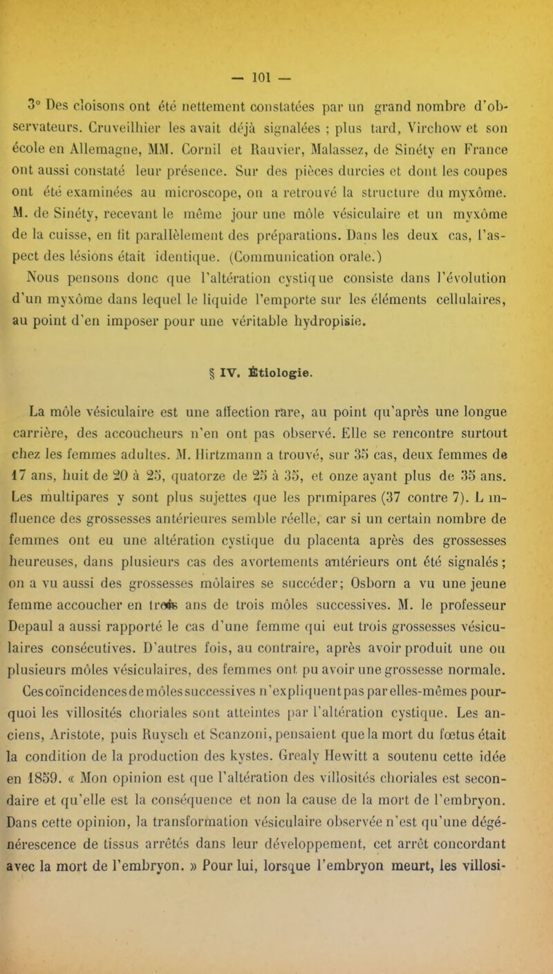 3° Des cloisons ont été nettement constatées par un grand nombre d’ob- servateurs. Cruveilhier les avait déjà signalées ; plus tard, Virchow et son école en Allemagne, MM. Corail et Rauvier, Malassez, de Sinéty en France ont aussi constaté leur présence. Sur des pièces durcies et dont les coupes ont été examinées au microscope, on a retrouvé la structure du myxome. M. de Sinéty, recevant le même jour une môle vésiculaire et un mvxôme de la cuisse, en lit parallèlement des préparations. Dans les deux cas, l’as- pect des lésions était identique. (Communication orale.) Nous pensons donc que l’altération cystique consiste dans l’évolution d'un myxome dans lequel le liquide l’emporte sur les éléments cellulaires, au point d’en imposer pour une véritable hydropisie. § IV. Étiologie. La môle vésiculaire est une affection rare, au point qu’après une longue carrière, des accoucheurs n’en ont pas observé. Elle se rencontre surtout chez les femmes adultes. 31. Hirtzmann a trouvé, sur 35 cas, deux femmes de 17 ans, huit de 20 à 25, quatorze de 25 à 35, et onze ayant plus de 35 ans. Les multipares y sont plus sujettes que les primipares (37 contre 7). L in- fluence des grossesses antérieures semble réelle, car si un certain nombre de femmes ont eu une altération cystique du placenta après des grossesses heureuses, dans plusieurs cas des avortements antérieurs ont été signalés ; on a vu aussi des grossesses môlaires se succéder; Osborn a vu une jeune femme accoucher en trofc ans de trois môles successives. 31. le professeur Depaul a aussi rapporté le cas d’une femme qui eut trois grossesses vésicu- laires consécutives. D’autres fois, au contraire, après avoir produit une ou plusieurs môles vésiculaires, des femmes ont pu avoir une grossesse normale. Cescoïncidencesdemôlessuccessives n’expliquentpas par elles-mêmes pour- quoi les villosités choriales sont atteintes par l’altération cystique. Les an- ciens, Aristote, puis Ruyscli et Scanzoni, pensaient que la mort du fœtus était la condition de la production des kystes. Grealy Hewitt a soutenu cette idée en 1859. « 3Ion opinion est que l’altération des villosités choriales est secon- daire et qu'elle est la conséquence et non la cause de la mort de l’embryon. Dans cette opinion, la transformation vésiculaire observée n’est qu’une dégé- nérescence de tissus arrêtés dans leur développement, cet arrêt concordant avec la mort de l’embryon. » Pour lui, lorsque l’embryon meurt, les villosi-