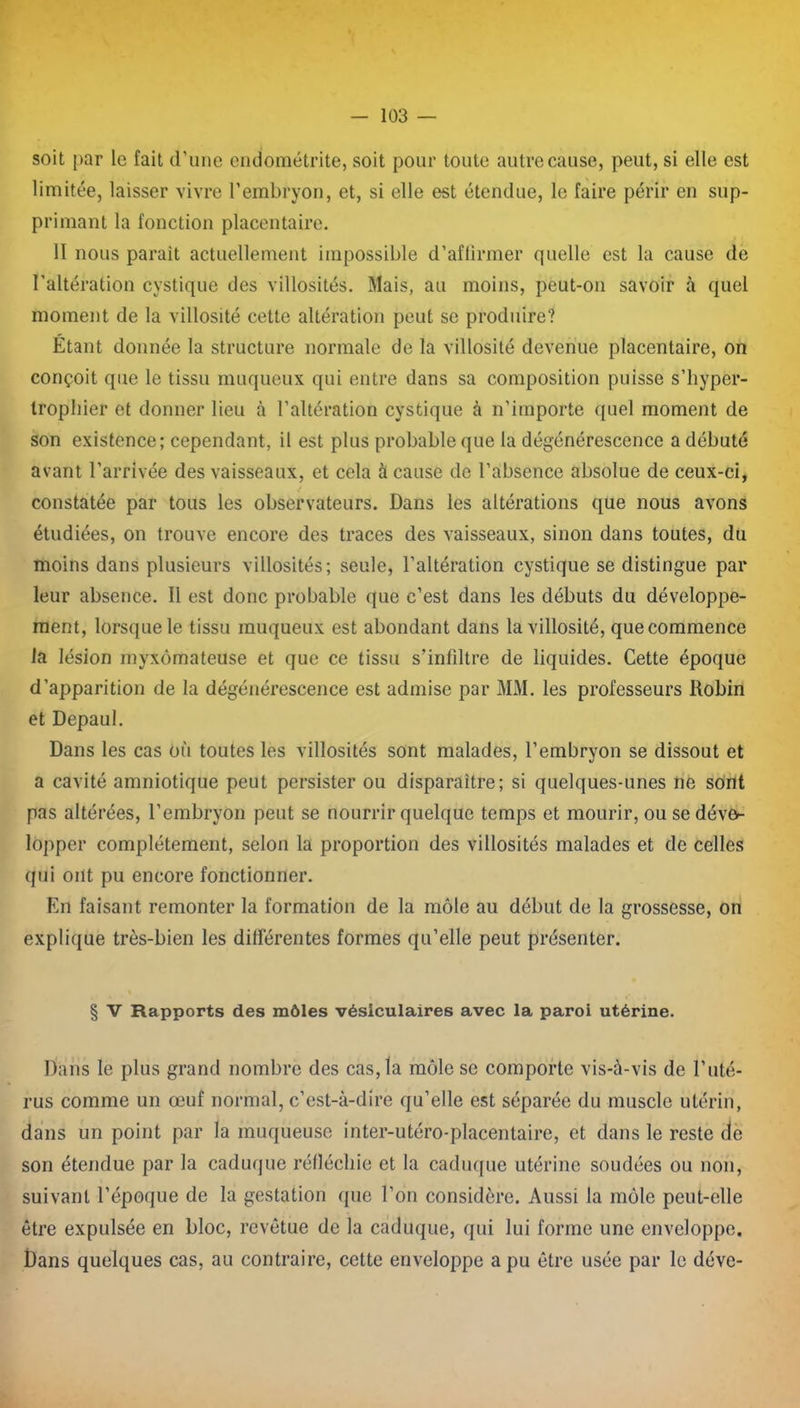 soit par le fait d’une endométrite, soit pour toute autre cause, peut, si elle est limitée, laisser vivre l’embryon, et, si elle est étendue, le faire périr en sup- primant la fonction placentaire. II nous parait actuellement impossible d’affirmer quelle est la cause de l'altération cystique des villosités. Mais, au moins, peut-on savoir à quel moment de la villosité cette altération peut se produire? Étant donnée la structure normale de la villosité devenue placentaire, on conçoit que le tissu muqueux qui entre dans sa composition puisse s’hyper- tropbier et donner lieu à l’altération cystique à n'importe quel moment de son existence; cependant, il est plus probable que la dégénérescence a débuté avant l’arrivée des vaisseaux, et cela à cause de l’absence absolue de ceux-ci, ✓ constatée par tous les observateurs. Dans les altérations que nous avons étudiées, on trouve encore des traces des vaisseaux, sinon dans toutes, du moins dans plusieurs villosités; seule, l’altération cystique se distingue par leur absence. 11 est donc probable que c’est dans les débuts du développe- ment, lorsque le tissu muqueux est abondant dans la villosité, que commence la lésion myxômateuse et que ce tissu s’infiltre de liquides. Cette époque d’apparition de la dégénérescence est admise par MM. les professeurs Robin et Depaul. Dans les cas où toutes les villosités sont malades, l’embryon se dissout et a cavité amniotique peut persister ou disparaître; si quelques-unes ne sont pas altérées, l’embryon peut se nourrir quelque temps et mourir, ou se déve- lopper complètement, selon la proportion des villosités malades et de celles qui ont pu encore fonctionner. En faisant remonter la formation de la môle au début de la grossesse, on explique très-bien les différentes formes qu’elle peut présenter. § V Rapports des môles vésiculaires avec la paroi utérine. Dans le plus grand nombre des cas, la môle se comporte vis-à-vis de l’uté- rus comme un œuf normal, c’est-à-dire qu’elle est séparée du muscle utérin, dans un point par la muqueuse Inter-utéro-placentaire, et dans le reste de son étendue par la caduque réfléchie et la caduque utérine soudées ou non, suivant l’époque de la gestation que l’on considère. Aussi la môle peut-elle être expulsée en bloc, revêtue de la caduque, qui lui forme une enveloppe. Dans quelques cas, au contraire, cette enveloppe a pu être usée par le déve-