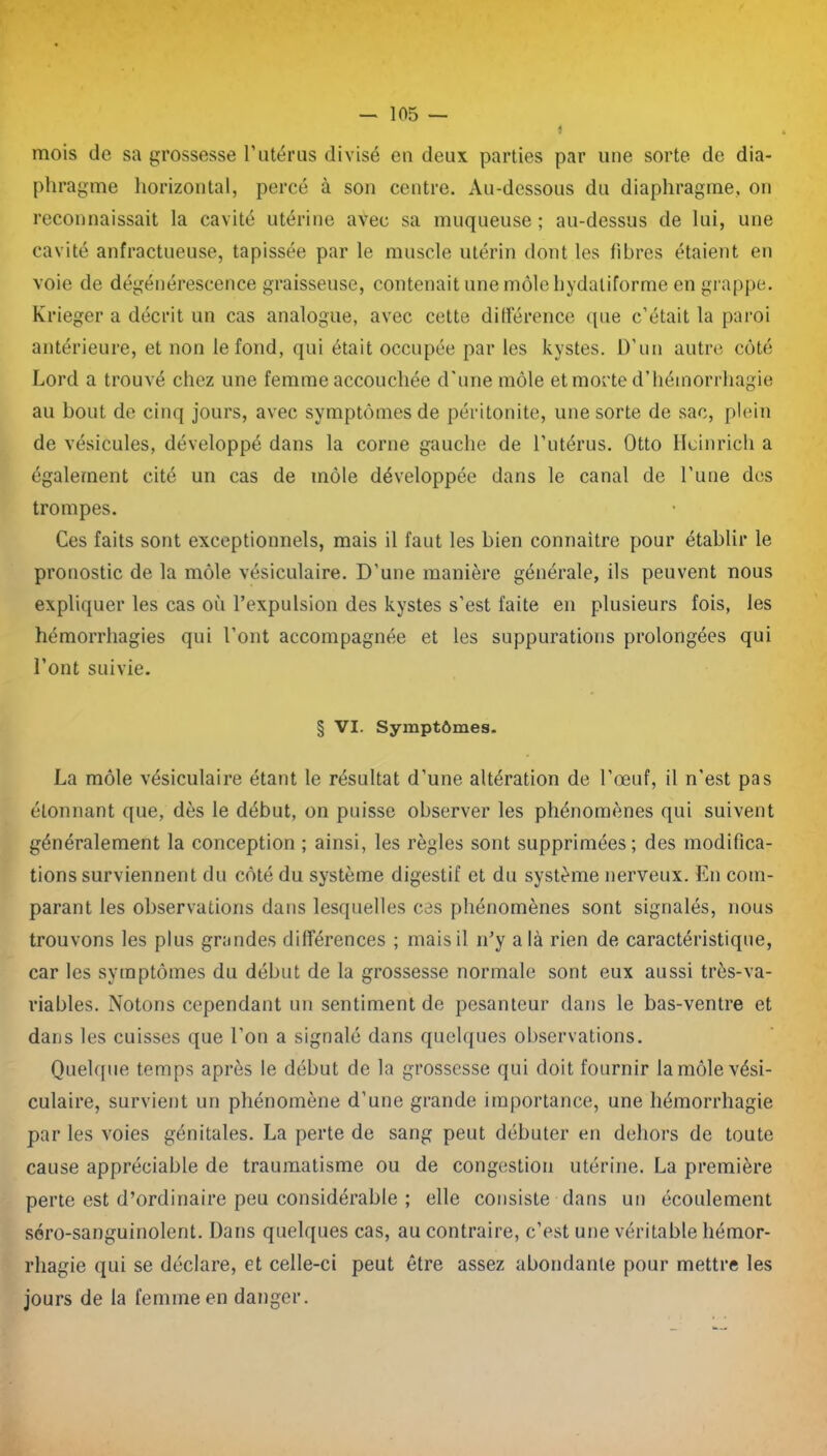 mois de sa grossesse F utérus divisé en deux parties par une sorte de dia- phragme horizontal, percé à son centre. Au-dessous du diaphragme, on reconnaissait la cavité utérine avec sa muqueuse; au-dessus de lui, une cavité anfractueuse, tapissée par le muscle utérin dont les fibres étaient en voie de dégénérescence graisseuse, contenait une môle hydaliforme en grappe. Krieger a décrit un cas analogue, avec cette différence que c’était la paroi antérieure, et non le fond, qui était occupée par les kystes. D’un autre côté Lord a trouvé chez une femme accouchée d'une môle et morte d’hémorrhagie au bout de cinq jours, avec symptômes de péritonite, une sorte de sac, plein de vésicules, développé dans la corne gauche de l’utérus. Otto Heinrich a également cité un cas de môle développée dans le canal de l’une des trompes. Ces faits sont exceptionnels, mais il faut les bien connaître pour établir le pronostic de la môle vésiculaire. D’une manière générale, ils peuvent nous expliquer les cas où l’expulsion des kystes s’est faite en plusieurs fois, les hémorrhagies qui l’ont accompagnée et les suppurations prolongées qui Font suivie. § VI. Symptômes. La môle vésiculaire étant le résultat d’une altération de l’œuf, il n'est pas étonnant que, dès le début, on puisse observer les phénomènes qui suivent généralement la conception ; ainsi, les règles sont supprimées; des modifica- tions surviennent du côté du système digestif et du système nerveux. En com- parant les observations dans lesquelles ces phénomènes sont signalés, nous trouvons les plus grandes différences ; mais il n’y a là rien de caractéristique, car les symptômes du début de la grossesse normale sont eux aussi très-va- riables. Notons cependant un sentiment de pesanteur dans le bas-ventre et dans les cuisses que l’on a signalé dans quelques observations. Quelque temps après le début de la grossesse qui doit fournir la môle vési- culaire, survient un phénomène d’une grande importance, une hémorrhagie par les voies génitales. La perte de sang peut débuter en dehors de toute cause appréciable de traumatisme ou de congestion utérine. La première perte est d’ordinaire peu considérable ; elle consiste dans un écoulement séro-sanguinolent. Dans quelques cas, au contraire, c’est une véritable hémor- rhagie qui se déclare, et celle-ci peut être assez abondante pour mettre les jours de la femme en danger.