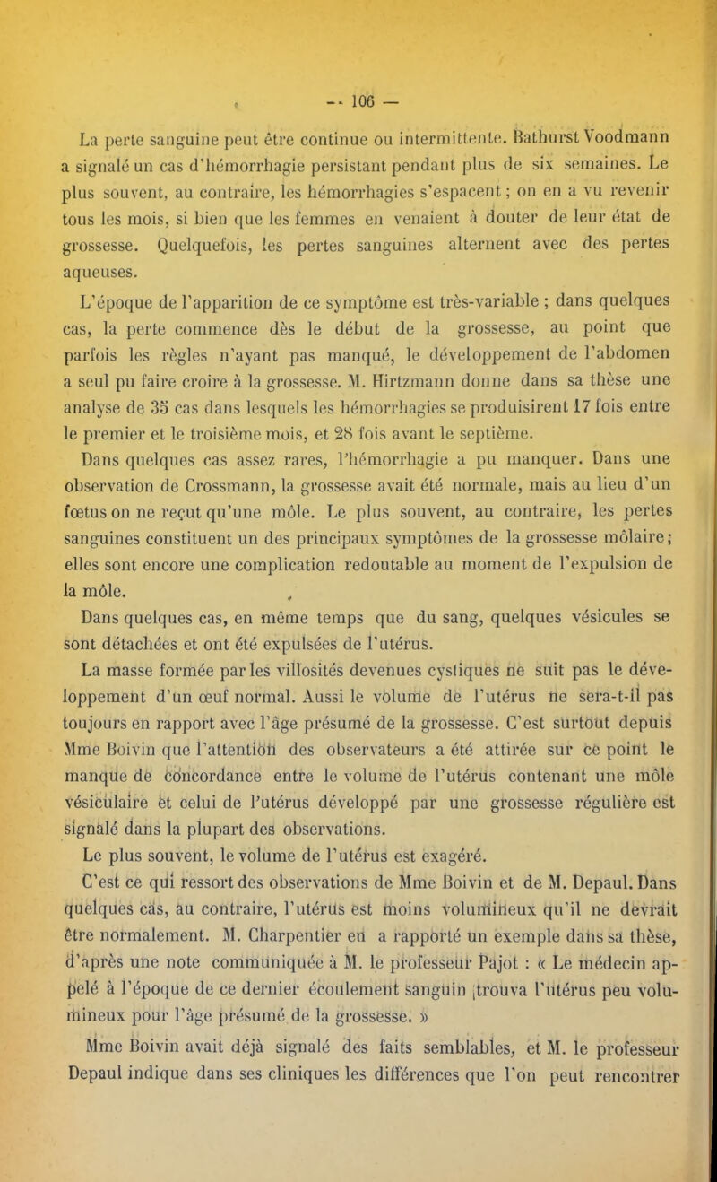 La perte sanguine peut être continue ou intermittente. Bathurst Voodmann a signalé un cas d’hémorrhagie persistant pendant plus de six semaines. Le plus souvent, au contraire, les hémorrhagies s’espacent ; on en a vu revenir tous les mois, si bien que les femmes en venaient à douter de leur état de grossesse. Quelquefois, les pertes sanguines alternent avec des pertes aqueuses. L’époque de l’apparition de ce symptôme est très-variable ; dans quelques cas, la perte commence dès le début de la grossesse, au point que parfois les règles n’ayant pas manqué, le développement de l’abdomen a seul pu faire croire à la grossesse. M. Hirtzmann donne dans sa thèse une analyse de 35 cas dans lesquels les hémorrhagies se produisirent 17 fois entre le premier et le troisième mois, et 28 fois avant le septième. Dans quelques cas assez rares, l’hémorrhagie a pu manquer. Dans une observation de Crossmann, la grossesse avait été normale, mais au lieu d’un fœtus on ne reçut qu’une môle. Le plus souvent, au contraire, les pertes sanguines constituent un des principaux symptômes de la grossesse môlaire; elles sont encore une complication redoutable au moment de l’expulsion de la môle. Dans quelques cas, en même temps que du sang, quelques vésicules se sont détachées et ont été expulsées de l’utérus. La masse formée parles villosités devenues cystiquès ne suit pas le déve- loppement d’un œuf normal. Aussi le volume de l’utérus ne sera-t-il pas toujours en rapport avec l’âge présumé de la grossesse. C’est surtout depuis Mme Boivin que l’attentlcih des observateurs a été attirée sur ce point le manque de concordance entre le volume de l’utérus contenant une môle vésiculaire et celui de l’utérus développé par une grossesse régulière est signalé dans la plupart des observations. Le plus souvent, le volume de l’utérus est exagéré. C’est ce qui ressort des observations de Mme Boivin et de M. Depaul. Dans quelques cas, au contraire, l’utérus est moins volumineux qu’il ne devrait être normalement. M. Charpentier en a rapporté un exemple dahssa thèse, d’après une note communiquée à M. le professeur Pajot : t( Le médecin ap- pelé à l’époque de ce dernier écoulement sanguin ;trbuva l’utérus peu volu- mineux pour l’âge présumé de la grossesse. » : . i , i , Mme Boivin avait déjà signalé des faits semblables, et M. le professeur Depaul indique dans ses cliniques les dilférences que l’on peut rencontrer