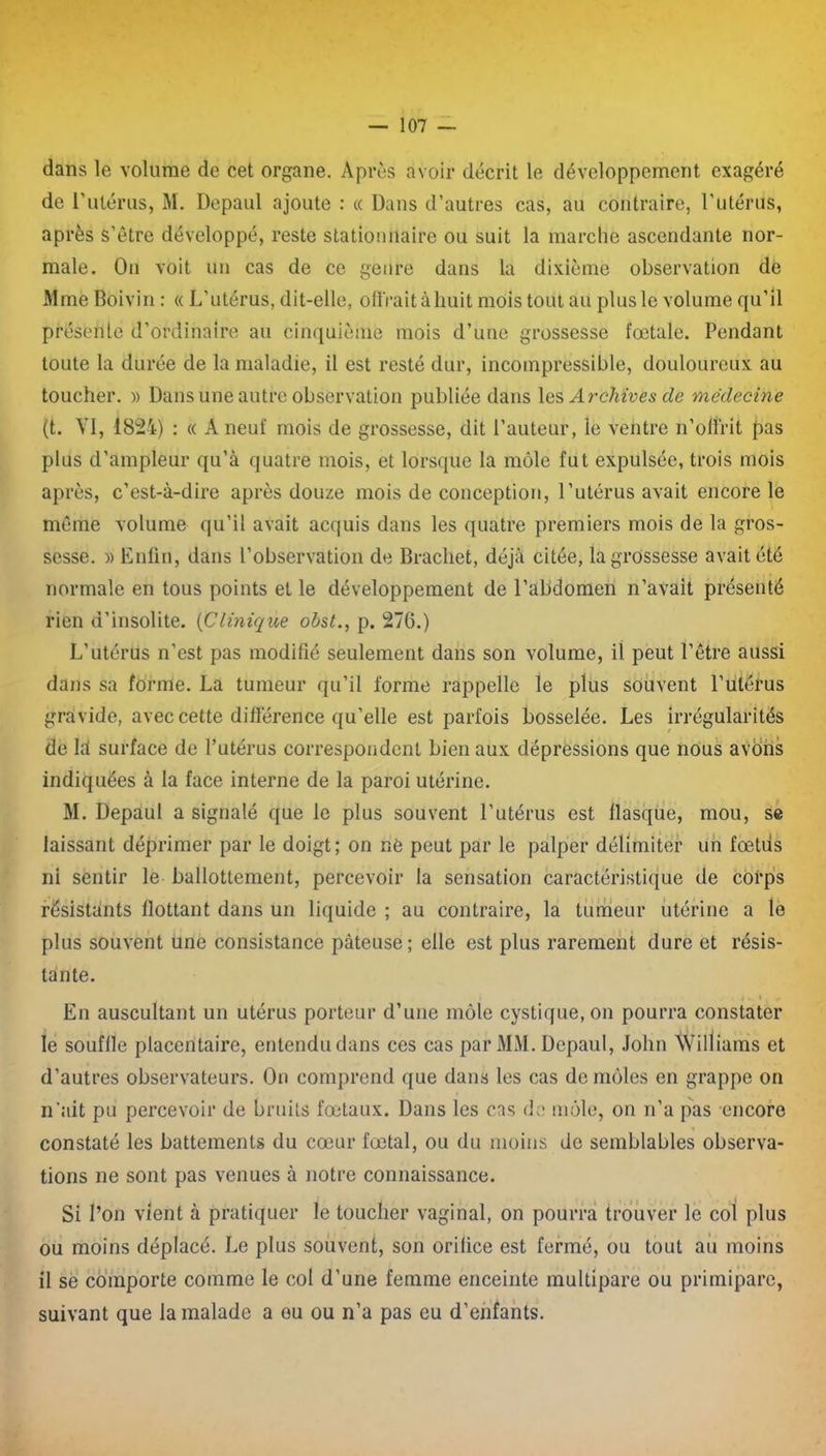 dans le volume de cet organe. Après avoir décrit le développement exagéré de rutérus, M. Depaul ajoute : « Dans d’autres cas, au contraire, l’utérus, après s’être développé, reste stationnaire ou suit la marche ascendante nor- male. On voit un cas de ce genre dans la dixième observation dé Mme Boivin : « L’utérus, dit-elle, offrait à huit mois tout au plus le volume qu’il présente d’ordinaire au cinquième mois d’une grossesse fœtale. Pendant toute la durée de la maladie, il est resté dur, incompressible, douloureux au toucher. » Dans une autre observation publiée dans les Archives de médecine (t. VI, 1824) : « A neuf mois de grossesse, dit l’auteur, le ventre n’offrit pas plus d’ampleur qu’à quatre mois, et lorsque la môle fut expulsée, trois mois après, c’est-à-dire après douze mois de conception, l’utérus avait encore le même volume qu’il avait acquis dans les quatre premiers mois de la gros- sesse. » Enfin, dans l’observation de Brachet, déjà citée, la grossesse avait été normale en tous points et le développement de l’abdomen n’avait présenté rien d’insolite. (Clinique obst., p. 270.) L’utérus n’est pas modifié seulement dans son volume, il peut l’être aussi dans sa forme. La tumeur qu’il forme rappelle le plus souvent l’utérus gravide, avec cette différence qu’elle est parfois bosselée. Les irrégularités de là surface de l’utérus correspondent bien aux dépréssions que nous avons indiquées à la face interne de la paroi utérine. M. Depaul a signalé que le plus souvent l’utérus est flasque, mou, se laissant déprimer par le doigt; on né peut par le palper délimiter un fœtus ni sentir le ballottement, percevoir la sensation caractéristique de corps résistants flottant dans un liquide ; au contraire, la tumeur utérine a le plus souvent une consistance pâteuse; elle est plus rarement dure et résis- tante. j < < •• En auscultant un utérus porteur d’une môle cystique, on pourra constater le souffle placentaire, entendu dans ces cas par MM. Depaul, John Williams et d’autres observateurs. On comprend que dans les cas de môles en grappe on n’ait pu percevoir de bruits fœtaux. Dans les cas de môle, on n’a pas encore constaté les battements du cœur fœtal, ou du moins de semblables observa- tions ne sont pas venues à notre connaissance. Si l’on vient à pratiquer le toucher vaginal, on pourra trouver le col plus ou moins déplacé. Le plus souvent, son orifice est fermé, ou tout au moins il se comporte comme le col d’une femme enceinte multipare ou primipare, suivant que la malade a eu ou n’a pas eu d’enfants.
