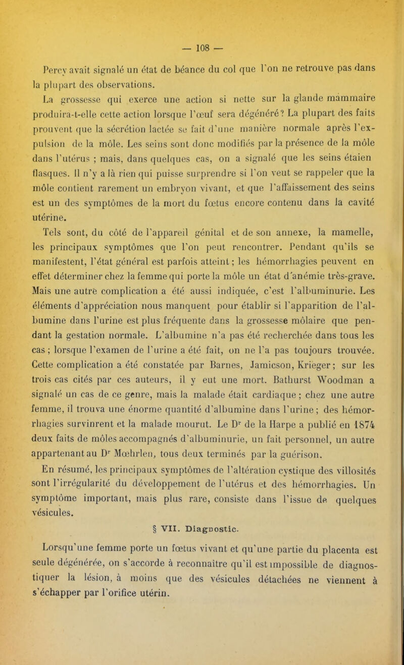 Percv avait signalé un état de béance du col que l’on ne retrouve pas dans la plupart des observations. La grossesse qui exerce une action si nette sur la glande mammaire produira-t-elle cette action lorsque l’œuf sera dégénéré? La plupart des faits prouvent que la sécrétion lactée se fait d’une manière normale après l’ex- pulsion de la môle. Les seins sont donc modifiés par la présence de la môle dans l’utérus ; mais, dans quelques cas, on a signalé que les seins étaien flasques. 11 n’y a là rien qui puisse surprendre si l’on veut se rappeler que la môle contient rarement un embryon vivant, et que l'affaissement des seins est un des symptômes de la mort du fœtus encore contenu dans la cavité utérine. Tels sont, du côté de l’appareil génital et de son annexe, la mamelle, les principaux symptômes que l’on peut rencontrer. Pendant qu’ils se manifestent, l’état général est parfois atteint ; les hémorrhagies peuvent en effet déterminer chez la femme qui porte la môle un état d'anémie très-grave. Mais une autre complication a été aussi indiquée, c’est l’albuminurie. Les éléments d’appréciation nous manquent pour établir si l’apparition de l’al- bumine dans l’urine est plus fréquente dans la grossesse môlaire que pen- dant la gestation normale. L’albumine n’a pas été recherchée dans tous les cas; lorsque l’examen de l’urine a été fait, on ne l’a pas toujours trouvée. Cette complication a été constatée par Barnes, Jamicson, Krièger ; sur les trois cas cités par ces auteurs, il y eut une mort. Bathurst Woodman a signalé un cas de ce genre, mais la malade était cardiaque ; chez une autre femme, il trouva une énorme quantité d’albumine dans l’urine; des hémor- rhagies survinrent et la malade mourut. Le Dr de la Harpe a publié en 1874 deux faits de môles accompagnés d’albuminurie, un fait personnel, un autre appartenant au Dr Mœhrlen, tous deux terminés par la guérison. En résumé, les principaux symptômes de l’altération cystique des villosités sont l’irrégularité du développement de l’utérus et des hémorrhagies. Un symptôme important, mais plus rare, consiste dans l’issue de quelques vésicules. § VII. Diagnostic. Lorsqu’une femme porte un fœtus vivant et qu’une partie du placenta est seule dégénérée, on s'accorde à reconnaître qu'il est impossible de diagnos- tiquer la lésion, à moins que des vésicules détachées ne viennent à s’échapper par l’orifice utérin.