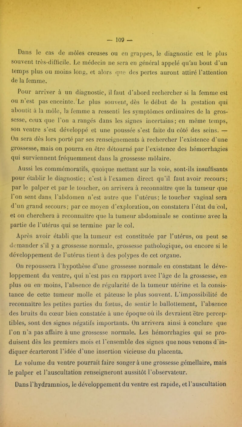 Dans le cas de môles creuses ou en grappes, le diagnostic est le plus souvent trôs-diflicile. Le médecin ne sera en général appelé qu'au bout d’un temps plus ou moins long, et alors que des pertes auront attiré l’attention de la femme. Pour arriver à un diagnostic, il faut d’abord rechercher si la femme est ou n’est pas enceinte. Le plus souvent, dès le début de la gestation qui aboutit à la môle, la femme a ressenti les symptômes ordinaires de la gros- sesse, ceux que l’on a rangés dans les signes incertains; en même temps, son ventre s’est développé et une poussée s’est faite du côté des seins. — On sera dès lors porté par ses renseignements à rechercher l’existence d’une grossesse, mais on pourra en être détourné par l’existence des hémorrhagies qui surviennent fréquemment dans la grossesse môlaire. Aussi les commémoratifs, quoique mettant sur la voie, sont-ils insuffisants pour établir le diagnostic; c’est à l’examen direct qu’il faut avoir recours; par le palper et par le toucher, on arrivera à reconnaître que la tumeur que l’on sent dans, l’abdomen n’est autre que l’utérus; le toucher vaginal sera d’un grand secours; parce moyen d’exploration,on constatera l’état du col, et on cherchera à reconnaître que la tumeur abdominale se continue avec la partie de l’utérus qui se termine par le col. Après avoir établi que la tumeur est constituée par l’utérus, ou peut se demander s’il y a grossesse normale, grossesse pathologique, ou encore si le développement de l’utérus tient à des polypes de cet organe. On repoussera l’hypothèse d’une grossesse normale en constatant le déve- loppement du ventre, qui n'est pas en rapport avec l’âge de la grossesse, en plus ou en moins, l’absence de régularité de la tumeur utérine et la consis- tance de cette tumeur molle et pâteuse le plus souvent. L'impossibilité de reconnaître les petites parties du foetus, de sentir le ballottement, l’absence des bruits du cœur bien constatée à une époque où ils devraient être percep- tibles, sont des signes négatifs importants. On arrivera ainsi à conclure que l’on n’a pas affaire à une grossesse normale. Les hémorrhagies qui se pro- duisent dès les premiers mois et l’ensemble des signes que nous venons d'in- diquer écarteront l’idée d’une insertion vicieuse du placenta. Le volume du ventre pourrait faire songer à une grossesse gémellaire, mais le palper et l’auscultation renseigneront aussitôt l’observateur. Dans l’hydramnios, le développement du ventre est rapide, et l’auscultation