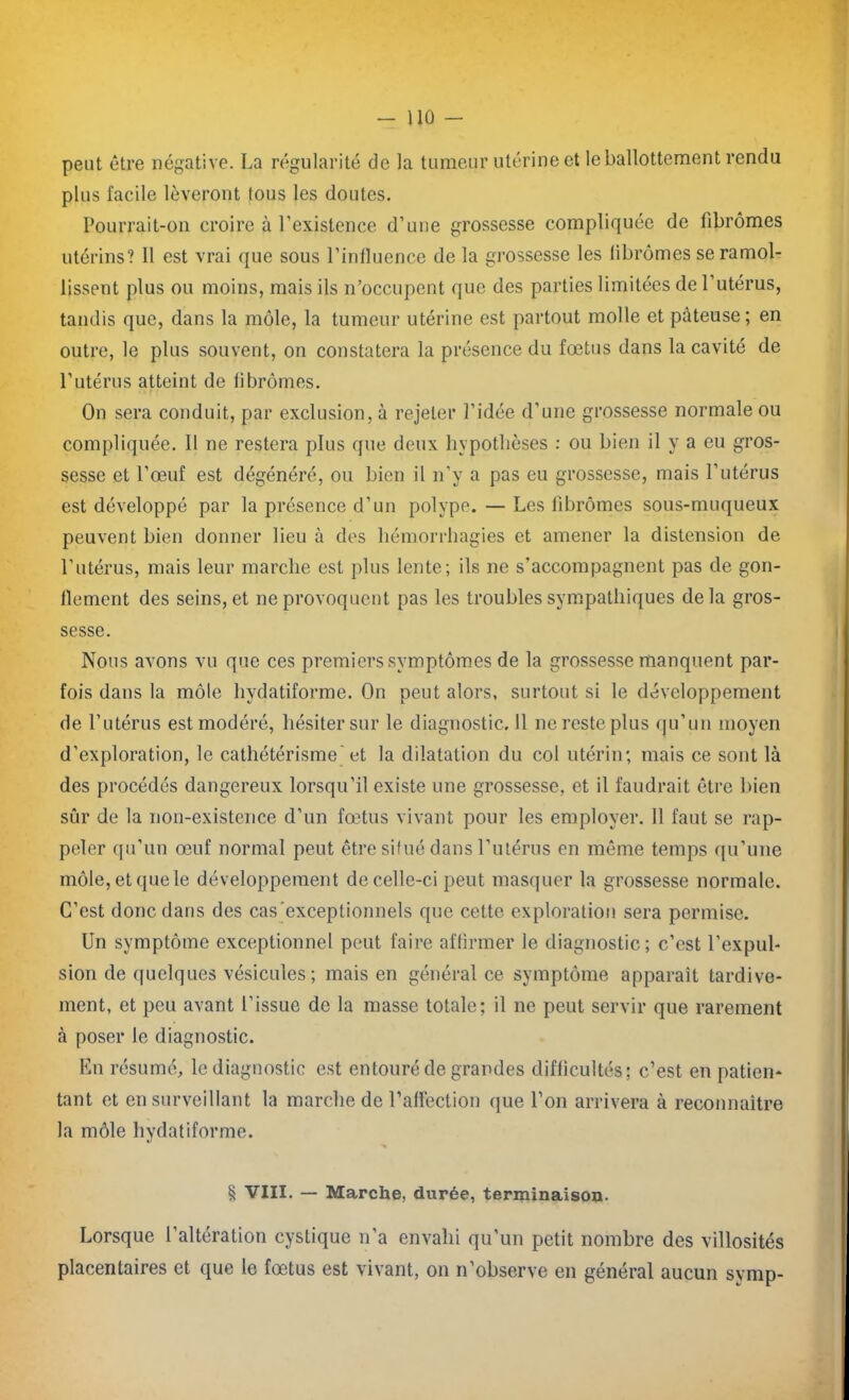 peut être négative. La régularité de la tumeur utérine et le ballottement rendu plus facile lèveront tous les doutes. Pourrait-on croire à l’existence d’une grossesse compliquée de fibromes utérins? 11 est vrai que sous l’influence de la grossesse les fibromes se ramol- lissent plus ou moins, mais ils n’occupent que des parties limitées de l’utérus, tandis que, dans la môle, la tumeur utérine est partout molle et pâteuse; en outre, le plus souvent, on constatera la présence du foetus dans la cavité de l’utérus atteint de fibromes. On sera conduit, par exclusion, à rejeter l’idée d’une grossesse normale ou compliquée. Il ne restera plus que deux hypothèses : ou bien il y a eu gros- sesse et l’œuf est dégénéré, ou bien il n’y a pas eu grossesse, mais l’utérus est développé par la présence d’un polype. — Les lîbrômes sous-muqueux peuvent bien donner lieu à des hémorrhagies et amener la distension de l’utérus, mais leur marche est plus lente; ils ne s’accompagnent pas de gon- flement des seins, et ne provoquent pas les troubles sympathiques delà gros- sesse. Nous avons vu que ces premiers symptômes de la grossesse manquent par- fois dans la môle hydatiforme. On peut alors, surtout si le développement de l’utérus est modéré, hésiter sur le diagnostic. Il ne reste plus qu’un moyen d’exploration, le cathétérisme et la dilatation du col utérin; mais ce sont là des procédés dangereux lorsqu’il existe une grossesse, et il faudrait être bien sûr de la non-existence d’un fœtus vivant pour les employer. 11 faut se rap- peler qu’un œuf normal peut être situé dans l’utérus en même temps qu’une môle, et que le développement de celle-ci peut masquer la grossesse normale. C’est donc dans des cas exceptionnels que cette exploration sera permise. Un symptôme exceptionnel peut faire affirmer le diagnostic; c’est l’expul- sion de quelques vésicules; mais en général ce symptôme apparaît tardive- ment, et peu avant l’issue de la masse totale; il ne peut servir que rarement à poser le diagnostic. En résumé, le diagnostic est entouré de grandes difficultés; c’est en patien- tant et en surveillant la marche de l’affection que l’on arrivera à reconnaître la môle hydatiforme. § VIII. — Marche, durée, terminaison. Lorsque l’altération cystique n’a envahi qu’un petit nombre des villosités placentaires et que le fœtus est vivant, on n’observe en général aucun symp-
