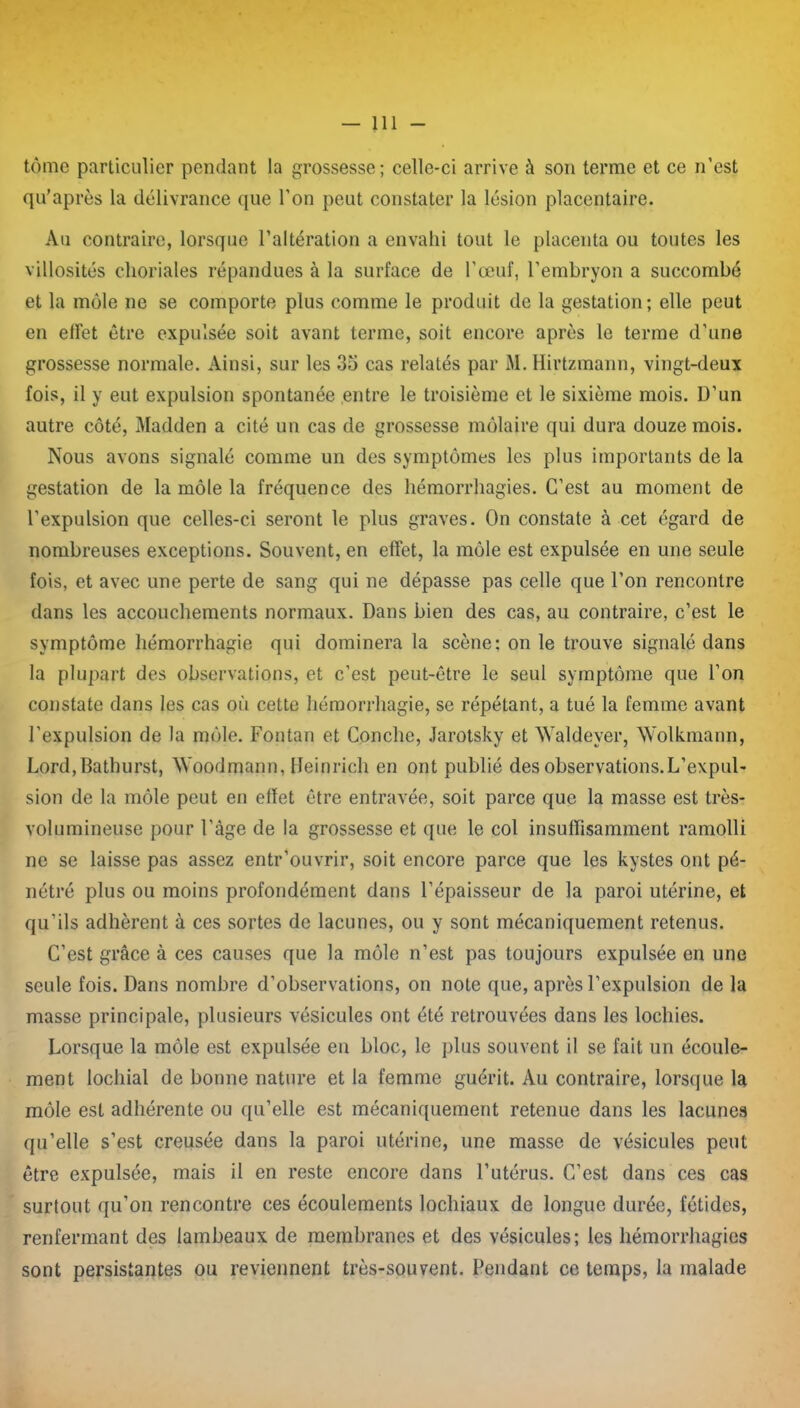 tome particulier pendant la grossesse; celle-ci arrive à son terme et ce n’est qu’après la délivrance que l’on peut constater la lésion placentaire. Au contraire, lorsque l’altération a envahi tout le placenta ou toutes les villosités choriales répandues à la surface de l’œuf, l’embryon a succombé et la môle ne se comporte plus comme le produit de la gestation; elle peut en effet être expulsée soit avant terme, soit encore après le terme d’une grossesse normale. Ainsi, sur les 35 cas relatés par M. Hirtzmann, vingt-deux fois, il y eut expulsion spontanée entre le troisième et le sixième mois. D’un autre côté, Madden a cité un cas de grossesse môlaire qui dura douze mois. Nous avons signalé comme un des symptômes les plus importants de la gestation de la môle la fréquence des hémorrhagies. C’est au moment de l’expulsion que celles-ci seront le plus graves. On constate à cet égard de nombreuses exceptions. Souvent, en effet, la môle est expulsée en une seule fois, et avec une perte de sang qui ne dépasse pas celle que l’on rencontre dans les accouchements normaux. Dans bien des cas, au contraire, c’est le symptôme hémorrhagie qui dominera la scène: on le trouve signalé dans la plupart des observations, et c’est peut-être le seul symptôme que l’on constate dans les cas où cette hémorrhagie, se répétant, a tué la femme avant l’expulsion de la môle. Fontan et Couche, Jarotsky et Waldeyer, Wolkmann, Lord,Bathurst, Woodmann, Heinrich en ont publié des observations.L’expul- sion de la môle peut en efïet être entravée, soit parce que la masse est très- volumineuse pour l’àge de la grossesse et que le col insuffisamment ramolli ne se laisse pas assez entr’ouvrir, soit encore parce que les kystes ont pé- nétré plus ou moins profondément dans l’épaisseur de la paroi utérine, et qu’ils adhèrent à ces sortes de lacunes, ou y sont mécaniquement retenus. C’est grâce à ces causes que la môle n’est pas toujours expulsée en une seule fois. Dans nombre d’observations, on note que, après l’expulsion de la masse principale, plusieurs vésicules ont été retrouvées dans les lochies. Lorsque la môle est expulsée en bloc, le plus souvent il se fait un écoule- ment lochial de bonne nature et la femme guérit. Au contraire, lorsque la môle est adhérente ou qu’elle est mécaniquement retenue dans les lacunes qu’elle s’est creusée dans la paroi utérine, une masse de vésicules peut être expulsée, mais il en reste encore dans l’utérus. C’est dans ces cas surtout qu’on rencontre ces écoulements lochiaux de longue durée, fétides, renfermant des lambeaux de membranes et des vésicules; les hémorrhagies sont persistantes ou reviennent très-souvent. Pendant ce temps, la malade