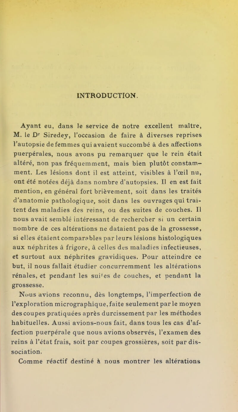 INTRODUCTION. Ayant eu, dans le service de notre excellent maître, M. le Dr Siredey, l’occasion de faire à diverses reprises l’autopsie de femmes qui avaient succombé à des affections puerpérales, nous avons pu remarquer que le rein était altéré, non pas fréquemment, mais bien plutôt constam- ment. Les lésions dont il est atteint, visibles à l’œil nu, ont été notées déjà dans nombre d’autopsies. Il en est fait mention, en général fort brièvement, soit dans les traités d’anatomie pathologique, soit dans les ouvrages qui trai- tent des maladies des reins, ou des suites de couches. Il nous avait semblé intéressant de rechercher si un certain nombre de ces altérations ne dataient pas de la grossesse, si elles étaient comparables par leurs lésions histologiques aux néphrites à frigore, à celles des maladies infectieuses, et surtout aux néphrites gravidiques. Pour atteindre ce but, il nous fallait étudier concurremment les altérations rénales, et pendant les sui'es de couches, et pendant la grossesse. Nous avions reconnu, dès longtemps, l’imperfection de l’exploration micrographique, faite seulement par le moyen des coupes pratiquées après durcissement par les méthodes habituelles. Aussi avions-nous fait, dans tous les cas d’af- fection puerpérale que nous avions observés, l’examen des reins à l’état frais, soit par coupes grossières, soit par dis- sociation. Comme réactif destiné à nous montrer les altérations