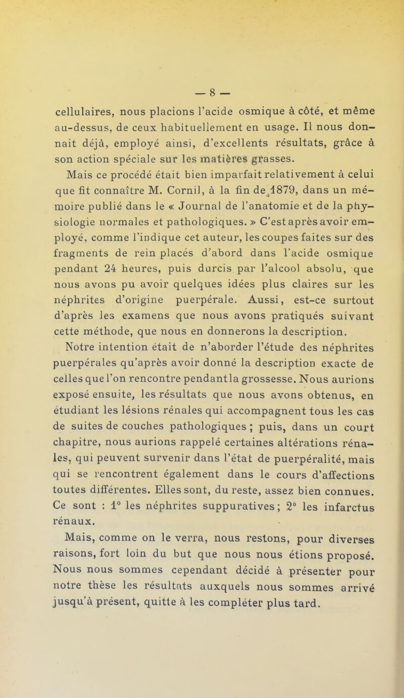 cellulaires, nous placions l’acide osmique à côté, et même au-dessus, de ceux habituellement en usage. Il nous don- nait déjà, employé ainsi, d’excellents résultats, grâce à son action spéciale sur les matières grasses. Mais ce procédé était bien imparfait relativement à celui que fit connaître M. Cornil, à la fin de 1879, dans un mé- moire publié dans le « Journal de l’anatomie et de la phy- siologie normales et pathologiques.» C’est après avoir em- ployé, comme l’indique cet auteur, les coupes faites sur des fragments de rein placés d’abord dans l’acide osmique pendant 24 heures, puis durcis par l’alcool absolu, que nous avons pu avoir quelques idées plus claires sur les néphrites d’origine puerpérale. Aussi, est-ce surtout d’après les examens que nous avons pratiqués suivant cette méthode, que nous en donnerons la description. Notre intention était de n’aborder l’étude des néphrites puerpérales qu’après avoir donné la description exacte de celles que l’on rencontre pendantla grossesse. Nous aurions exposé ensuite, les résultats que nous avons obtenus, en étudiant les lésions rénales qui accompagnent tous les cas de suites de couches pathologiques ; puis, dans un court chapitre, nous aurions rappelé certaines altérations réna- les, qui peuvent survenir dans l’état de puerpéralité, mais qui se rencontrent également dans le cours d’affections toutes différentes. Elles sont, du reste, assez bien connues. Ce sont : 1° les néphrites suppuratives; 2° les infarctus rénaux. Mais, comme on le verra, nous restons, pour diverses raisons, fort loin du but que nous nous étions proposé. Nous nous sommes cependant décidé à présenter pour notre thèse les résultats auxquels nous sommes arrivé jusqu’à présent, quitte à les compléter plus tard.